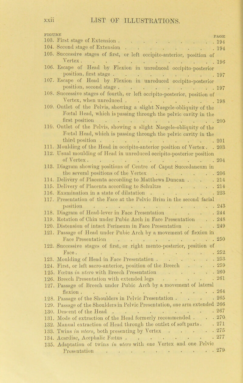 103. First stage of Extension I94 104. Second stage of Extension . I94 105. Successive stages of first, or left occipito-anterior, position of ■''ertex 106. Escape of Head by Flexion in unreduced occipito-posterior position, first stage I97 107. Escape of Head by Flexion in unreduced occipito-posterior ])osition, second stage I97 108. Successive stages of fourth, or left occipito-posterior, position of Vertex, when uni-educed 196 101). Outlet of the Pelvis, showing a slight Naegele-obliquity of the Fectal Head, which is passing through the pelvic cavity in the first position 200 110. Outlet of the Pelvis, showing a slight Naegele-obliquity of the Fa'tal Head, which is passing through the pelvic cavity in the thinl jmsition 201 111. iloulding of the Head in ocidpito-anterior position of Vertex. . 203 112. Usual moulding of Head in unreduced occipito-posterior position of Vertex 204 113. Diagram showing ])ositions of Centre of Cai)ut Succedanoum in the several positions of the Vertex . . . . . . 206 114. Delivery of Placenta according to Matthews Duncan . . . 214 llfi. Delivery of I’lacenta according to Schultze 214 ] 16. Examination in a state of dilatation 223 117. Presentation of the Face at the Pelvic Brim in the second facial position 243 118. Diagram of Head-lever in Face Presentation .... 244 111). Rotation of Chin under Pubic Arch in Face Presentation . . 248 120. Distension of intact Perineum in Face Presentation . . . 249 121. Pas.sage of Head under Pubic Ai'ch by a movement of flexion in Face Presentation 250 122. Suciiessivo stages of first, or right mento-posterior, position of Face 252 123. Moulding of Head in Face Presentation 253 124. First, or left sacro-anterior, position of the Breech . . . 259 125. Fadus m ith’ro with Breech Presentation .... 260 126. Breech Presentation with extended legs 261 127. Pa.ssage of Breech under Pubic Arch by a movement of lateral flexion 264 128. Passage of the Shoulders in Pelvic Presentation . . . .265 129. Pa.ssage of the Shoulders in Pelvic Presentation, one arm extended 266 130. Descent of the Head 267 131. Mode of extraction of the Head formerly recommended . . . 270. 132. Manual extraction of Head through the outlet of soft parts. . 271 133. Tw’ins in uteru, both j)resenting by Vertex 275 134. Acardiac, Acejihalic Foetus 277 135. Adaptation of twins in vlero with one Vertex and one Pelvic Presentation 279