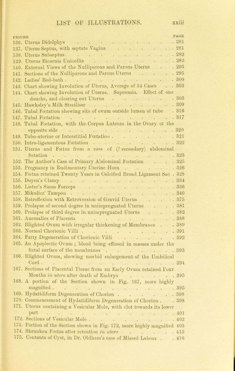FIGCBE PAGE ]36. Uterus Didelpliys 281 137. Uterus Septus, with septate Vagina 281 138. Uterus Subseptus. ......... 282 139. Uterus Bicornis Uiiicollis 282 110. External Views of the Xulliparous ami Parous Uterus . . 296 141. Sections of the Nulliparous and Parous Uterus . . . . 295 142. Ladies’ Bed-bath 300 143. Chart showing Involution of Uterus, Average of 34 Cases . . 303 144. Chart showing Involution of Uterus. Saprfeniia. Elfect of one douche, aud clearing out Uterus ...... 303 145. Hawksley’s Milk Steriliser 309 146. Tubal Fcetation showing site of ovum outside lumen of tube . 316 147. Tubal Fcetation 317 148. Tubal Fcetation, with the Corpus Luteuui in the Ovary ot the opposite side 320 149. Tubo-uterine or Interstitial Fcetation ...... 321 150. Intra-ligamentous Fcetation 322 151. Uterus and Foetus from a case of (? secondary) abdominal fcetation 323 152. The Author’s Case of Primaiy Abdominal Fcetation . . 325 153. Pregnancy in Rudimentary Uterine Horn ..... 326 154. Foetus retained Twenty Years in Calcified Broad Ligament Sac . 328 155. Doyen’s Clamp 334 156. Lister’s Sinus Forceps ........ 336 157. Mikulicz’ Tampon 340 158. Retroflexion with Retroversion of Gravid Uterus . . . 375 159. Prolapse of second degree in unimpregnated Uterus . . . 381 160. Prolapse of third degree in unimpregnated Uterus . . . 382 161. Anomalies of Placenta ......... 388 162. Blighted Ovum with irregular thickening of Membranes . . 389 163. Normal Chorionic Villi 391 164. Fatty Degeneration of Chorionic Villi 392 165. An Apoplectic Ovum ; blood being effused in masses under the foetal surface of the membranes 393 166. Blighted Ovum, showing morbid enlargement of the Umbilical Cord 394 167. Sections of Placental 'I’issue from an Early Ovum retained Four Months in ulero after death of Embryo . . ... 395 168. A portion of the Section shown in Fig. 167, more highly magnified 395 169. Hydatidifoi-m Degeneration of Chorion 398 170. Commencement of Hydatidiform Degeneration of Chorion . . 398 171. Uterus contiiining a Vesicular Mole, with clot towards its lower part 401 172. Sections of Vesicular Mole ........ 402 173. Portion of the Section sliown in Fig. 172, more highly magnilied 403 174. Shrunken Foetus after retention '(dcr« ..... 415 175. Contents of Cyst, in Dr. Oldham’s ca.se of Missed Labour . .416