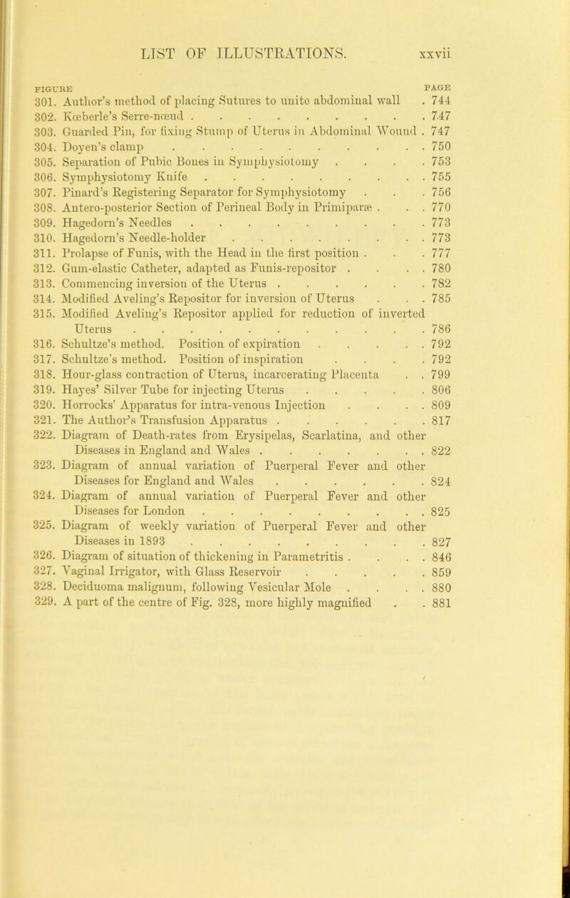 FIGUBK PAGE 301. Author’s inetlioil of placing Sutures to unite abdominal wall . 744 302. Koeberle’s Serre-noeud 7-47 303. Guarded Pin, for fixing Stump of Uterus in Abdominal Wound . 747 304. Doyen’s clamp 750 305. Separation of Pubic Bones in Symphysiotomy .... 753 306. Sj'mphysiotomy Knife 755 307. Pinard’s Registering Separator for Symphysiotomy . . . 756 308. Antero-posterior Section of Perineal Body in Primipar* . . . 770 309. Hagedorn’s Needles 773 310. Hagedorn’s Needle-holder 773 311. Prolapse of Funis, with the Head in the first position . . .777 312. Gum-elastic Catheter, adapted as Funis-repositor . . . . 780 313. Commencing inversion of the Uterus 782 314. Modified Av'eling’s Repositor for inversion of Uterus . . 785 315. Modified Aveling’s Repositor applied for reduction of inverted Uterus 786 316. Schultze’s method. Position of expiration 792 317. Schultze’s method. Position of inspiration . . .792 318. Hour-glass contraction of Uterus, incarcerating Placenta . . 799 319. Hayes’ Silver Tube for injecting Uteins 806 320. Horrocks’ Apparatus for intra-venous Injection . . . . 809 321. The AuthoPs Transfusion Apparatus . . . . . .817 322. Diagram of Death-rates from Erysipelas, Scarlatina, and other Diseases in England and Wales 822 323. Diagram of annual variation of Puerperal Fever and other Diseases for England and Wales 824 324. Diagram of annual variation of Puerperal Fever and other Diseases for London 825 325. Diagram of weekly variation of Puerperal Fever and other Diseases in 1893 827 326. Diagi-am of situation of thickening in Parametritis . . . . 846 327. Vaginal Irrigator, with Glass Reservoir 859 328. Deciduoma malignum, following Vesicular Mole . . . . 880 329. A part of the centre of Fig. 328, more highly magnified . . 881