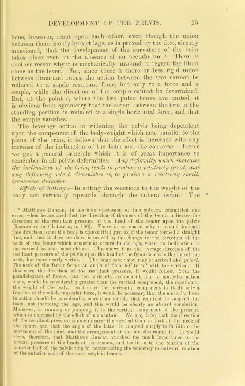 bone, however, react upon each other, even though the union between them is only by cartilage, as is proved by the fixct, already mentioned, that the development of the curvature of the brim takes place even in the absence of an acetabulum.* There is another reason why it is mechanically unsound to regard the ilium alone as the lever. For, since there is more or less rigid union between ilium and pubes, the action between the two cannot be reduced to a single resultant force, but only to a force and a couple, while the direction of the couple cannot be determined. But, at the point e, where the two pubic bones are united, it is obvious from symmetry that the action between the two in the standing position is reduced to a single horizontal force, and that the couple vanishes. The leverage action in widening the pelvis being dependent upon the component of the body-weight which acts parallel to the plane of the brim, it follows that the effect is increased with any increase of the inclination of the brim and the converse. Hence we get a general principle which it is of great importance to remember in all pelvic deformities. Any deformity ivhich increases the inclination of the brim, tends to prodtice a relatively great, and any defcrrmity which diminishes it, to produce a relatively small, transverse diameter. Effects of Sitting.—In sitting the reactions to the weight of the body act vertically upwards through the tubera ischii. The * * Matthews Diincan, in his able discussion of this subject, committed one error, when he assumed that the direction of the neck of the femur indicates the direction of the resultant ixressure of the head of the femur upon the pelvis (Researches in Obstetrics, p. 106). There is no reason why it should indicate this direction, since the force is transmitted just as if the femur formed a straight line, and that it does not do so is proved by the change in the direction of the neck of the femur which sometimes occurs in old age, when its inclination to the vertical becomes more obtuse. This shows that the average direction of the resultant pressure of the pelvis upon the head of the femur is not iu the line of the neck, but more nearly vertical. The same conclusion may be arrived at d priori. The neck of the femur forms an angle of from 60° to 75° with the vertical. If this were the direction of the resultant pressure, it would follow, from the parallelogram of forces, that the horizontal component, due to muscular action alone, would be considerably greater than the vertical component, the reaction to the weight of the body. And since the horizontal component is itself only a fraction of the whole muscular force, it would be necessary that the muscular force in action should be considerably more than double that required to suspend the body, not including the legs, and this would be clearly an absurd conclusion. Moreover, in running or jumping, it is the vertical component of the pressure which is increased by the effect of momentum. We may infer that the direction of the resultant pressure is much nearer the vertical than is that of the nock of the femur, and that the angle of the latter is adapted simply to facilitate the movement of the joint, and the arrangement of the muscles round it. It would seem, therefore, that Matthews Duncan attached too much importance to the inward pressure of the heads of the femora, and too little to the tension of the anterior half of the pelvic ring in counteracting the tendency to outward rotation of the anterior ends of the sacro-cotyloid beams.