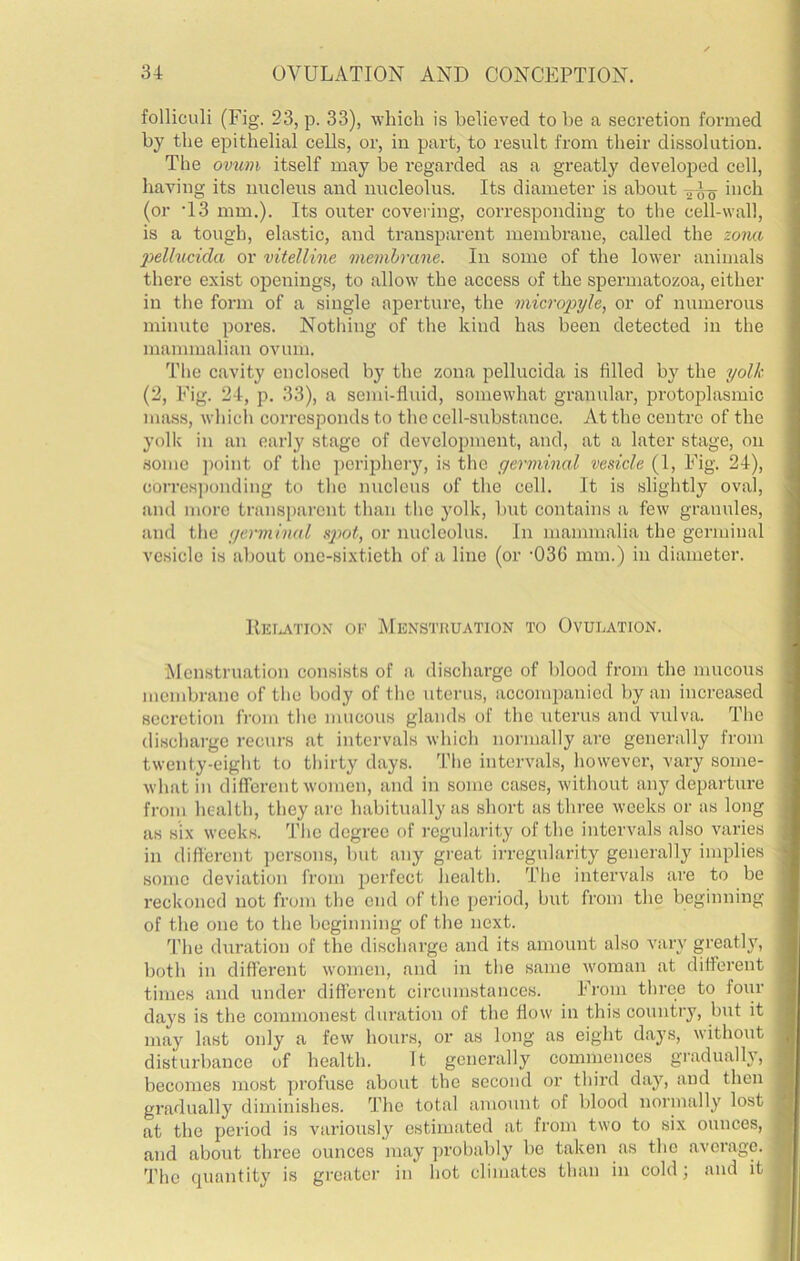 folliculi (Fig. 23, p. 33), which is believed to he a secretion formed by the epithelial cells, or, in part, to result from their dissolution. The ovum itself may be regarded as a greatly developed cell, having its nucleus and nucleolus. Its diameter is about inch (or -13 mm.). Its outer covering, corresponding to the cell-wall, is a tough, elastic, and transparent membrane, called the zoim 2)ellucida or vitelline membrane. In some of the lower animals there exist openings, to allow the access of the spermatozoa, either in the form of a single aperture, the micropyle, or of numerous minute pores. Nothing of the kind has been detected in the mammalian ovum. The cavity enclosed by the zona pellucida is filled by the yolk (2, Fig. 24, p. 33), a semi-fluid, somewhat granular, protoplasmic mass, which corresponds to the cell-substance. At the centre of the yolk in an early stage of development, and, at a later stage, on .some point of the periphery, is the germinal vesicle (1, Fig. 24), corres]wilding to the nucleus of the cell. It is slightly oval, and more transiiarcnt than the j'olk, Init contains a few granules, and tlie germinal sptoi, or nucleolus. In mammalia the germinal vesicle is about one-sixtieth of a line (or '036 mm.) in diameter. RKI.ATION 01'' Menstruation to Ovulation. Menstruation consists of a discharge of blood from the mucous membrane of the body of the uterus, accoinpauicd by an increased secretion from the mucous glands of the uterus and vulva. The discharge recurs at intervals which normally are generally from twenty-eight to thirty days. The intervals, however, vary some- what in different women, and in some cases, without any departure from health, they arc habitually as short as three weeks or as long as six weeks. The degree of regularity of the intervals also varies in different ])crsons, but any great irregularity generally implies sonic deviation from perfect health. The intervals are to be reckoned not from the end of the jicriod, but from the beginning of the one to the beginning of the next. fl'he duration of the discharge and its amount also vary greatly, both in different women, and in the same woman at different times and under different circumstances. From three to foiir days is the commonest duration of the flow in this country, but it may last only a few hours, or as long as eight days, without disturbance of health. ft generally commences gradually, becomes most profuse about the second or third day, and then gradually diminishes. The total amount of blood normally lost at the period is variously estimated at from two to six ounces, and about three ounces may probably be taken as the average. The quantity is greater in hot climates than in cold; and it