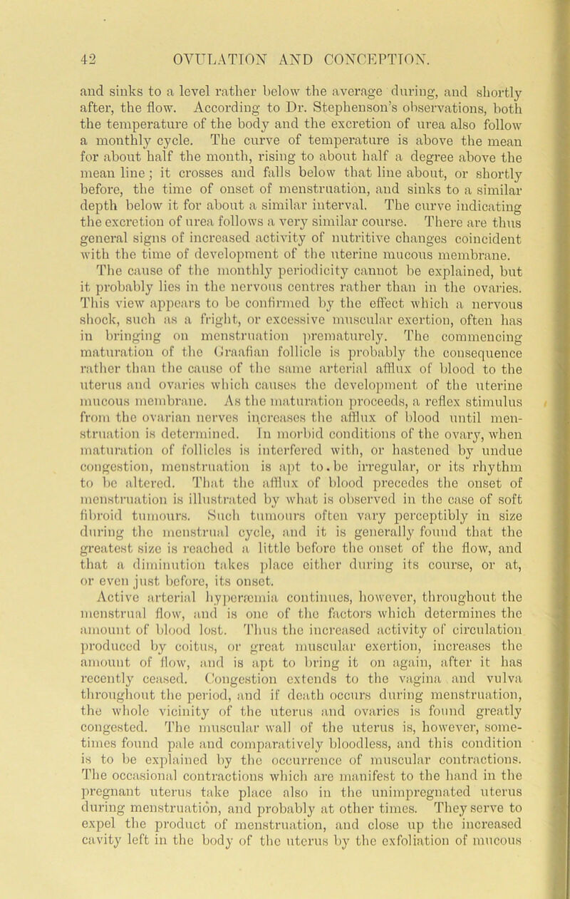 and sinks to a level I’atlier below the average dnring, and shortly after, the flow. Aceording to Dr. Stephenson’s observations, both the temperature of the body and the excretion of urea also follow a monthly cycle. The curve of temperature is above the mean for about half the month, rising to about lialf a degree above the mean line; it crosses and falls below that line about, or shortly before, the time of onset of menstruation, and sinks to a similar depth below it for about a similar interval. The curve indicating the excretion of urea follows a very similar course. There are thus general signs of increased activity of nutritive changes coincident with the time of development of the uterine mucous membrane. The cause of the monthly periodicity cannot be explained, but it probably lies in the nervous centres rather than in the ovaries. This view appears to be confirmed by the effect which a nervous shock, such as a fright, or excessive muscular exertion, often has in bringing on menstruation ])rematnrely. The commencing maturation of the (Iraafian follicle is probably the consequence rather than the cause of the same .arterial afflux of blood to the uterus and ovaries which c.anscs the development of the uterine mucous membrane. As the maturation proceeds, a reflex stimulus from the ovarian nerves increases the afflux of blood until men- struation is determined. In morbid conditions of the ovary, when maturation of follicles is interfered with, or hastened by undue congestion, menstruation is aj)t to.be irregular, or its rhythm to bo altered. That the afflux of blood precedes the onset of menstruation is illustrated by what is observed in the case of soft fibroid tumours. Such tumours often vary perceptibly in size during the menstrual cycle, and it is gener.ally found that the greatest size is reached a little before the onset of the flow, and th.at a diminution takes ])l.ace either during its course, or at, or even just before, its onset. Active arterial hyperfcmia continues, however, throughout the menstrual flow, and is one of the factors which determines the amount of blood lost. 'I'hus the increased activity of circulation produced by coitus, or great mnscnlar exertion, increases the amount of flow', and is apt to bring it on again, after it has i-ecently ceased. t!ongestion extends to the vagina and vulva throughout the period, and if death occurs dnring menstru.ation, the whole vicinity of the uterus and ovaries is found greatly congested, fl’he muscular wall of the uterus is, however, some- times found pale and comparatively bloodless, and this condition is to be explained by the occurrence of muscular contractions. The occasional contractions which are manifest to the hand in the pregnant uterus take plaee also in the unimpregnated uterus during menstruation, and probably at other times. They serve to expel the product of menstruation, and close up the increased cavity left in the body of the uterus by the exfoliation of mucous