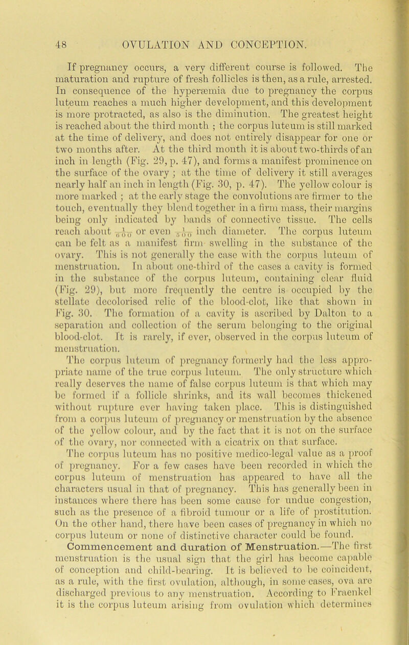 If pregnancy occurs, a very different course is followed. The matiu’ation and ruptui’e of fresh follicles is then, as a rule, arrested. In consequence of the hyperasmia due to pregnancy the corpus luteum reaches a much higher development, and this develo):)ment is more protracted, as also is the diminution. The greatest height is reached about the third month ; the corpus luteum is still marked at the time of deliveiy, and does not entirely disappear for one or two months after. At the third month it is about two-thirds of an inch in length (Fig. 29, p. 47), and forms a manifest prominence on the surface of the ovary ; at the time of delivery it still averages nearly half an inch in length (Fig. 30, p. 47). The yellow colour is more marked ; at the early stage the convolutions are firmer to the touch, eventually they blend together in a iirm mass, their margins being only indicated by bands of connective tissue. The cells reach about ,I ,V„-or even inch diameter. The corpus luteum can be felt as a manifest firm swelling in the substance of the ovary. This is not generally the case with the corpus luteum of menstruation. In about one-third of the cases a cavity is formed in the substance of the corpus luteum, containing clear fluid (Fig. 29), but more frccpiently the centre is occupied by the stellate decolorised relic of the blood-clot, like that shown in l<’ig. 30. The form.ation of a cavity is ascribed by Dalton to a separation and collection of the serum belonging to the original blood-clot. It is rarely, if ever, observed in the corpus luteum of menstruation. 'riic corpus Intcnm of pregnancy formerly had the loss appro- priate name of the true corpus luteum. The only structure which really deserves the name of false coi'pus luteum is that which may be formed if a follicle shrinks, and its wall becomes thickened without rupture ever having taken place. This is distinguished I’roin a corpus luteum of i)regnancy or menstruation by the absence of the yellow colour, and by the fact that it is not on the surface of the ovaiy, nor connected with a cicatri.v on that surface. 'I’he corpus luteum has no positive medico-legal value as a proof of pregnancy. For a few cases have been recorded in which the corpus luteum of menstruation has appeared to have all the characters usual in that of pregnancy. This has generally been in instances where there has been some cause for undue congestion, such as the presence of a fibroid tumour or a life of prostitution. On the other hand, there have been cases of pregnancy in which no corpus luteum or none of distinctive character could be found. Commencement and duration of Menstruation.—The first menstruation is the usual sign that the girl has become capable of conception and child-bearing. It is believed to bo coincident, as a xailc, with the first ovulation, although, in some cases, ova are discharged previous to any menstruation. According to f'raenkel it is the corpus luteum arising from ovulation which determines