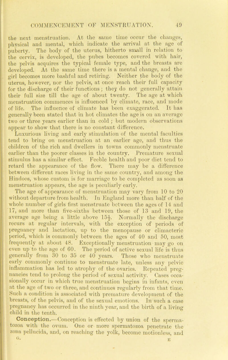 the next menstruation. At the same time occur the changes, physical and mental, which indicate the arrival at the age of puberty. The body of the uterus, hitherto small in relation to the cervix, is developed, the pubes becomes covered with hair, the pelvis acquires the typical female type, and the breasts are developed. At the same time there is a mental change, and the girl becomes more bashful and retiring. Neither the body of the uterus, however, nor the pelvis, at once reach their full capacity for the discharge of their functions; they do not generally attain their full size till the age of about twenty. The age at which menstruation commences is influenced by climate, race, and mode of life. The influence of climate has been exaggerated. It has generally been stated that in hot climates the age is on an average two or three years earlier than in cold ; but modern observations appear to show that there is no constant difference. Luxurious living and early stimulation of the mental faculties tend to bring on menstruation at an earlier age, and thus the children of the rich and dwellers in towns commonly menstruate earlier than the poorer classes in the country. Premature sexual stimidus has a similar effect. Feeble health and poor diet tend to retard the appearance of the flow. There may be a diflerence between different races living in the same country, and among the Hindoos, whose custom is for marriage to be completed as soon as menstniation appears, the age is peculiarly early. The age of appearance of menstruation may vary from 10 to 20 without departure from health. In England more than half of the whole number of girls first menstruate between the ages of 14 and 17, and more than five-sixths between those of 13 and 19, the average age being a little above 15-|-. Normally the discharge recurs at regular intervals, with the exception of periods of pregnancy and lactation, up to the menopause or climacteric period, which is commonly between the ages of 40 and 50, most frequently at about 48. Exceptionally menstruation may go on even up to the age of 60. The period of active sexual life is thus generally from 30 to 35 or 40 years. Those who menstruate early commonly continue to menstruate late, unless any pelvic inflammation has led to atrophy of the ovaries. Repeated preg- nancies tend to prolong the period of sexual activity. Cases occa- sionally occur in which true menstruation begins in infants, even at the age of two or three, and continues regularly from that time. Such a condition is associated with premature develo[)ment of the breasts, of the pelvis, and of the sexual emotions. In such a case pregnancy has occurred in the ninth year, and the birth of a living child in the tenth. Conception.—Conception is effected by union of the sperma- tozoa with the ovum. One or more spermatozoa penetrate the zona pellucida, and, on reaching the yolk, become motionless, and K 0.