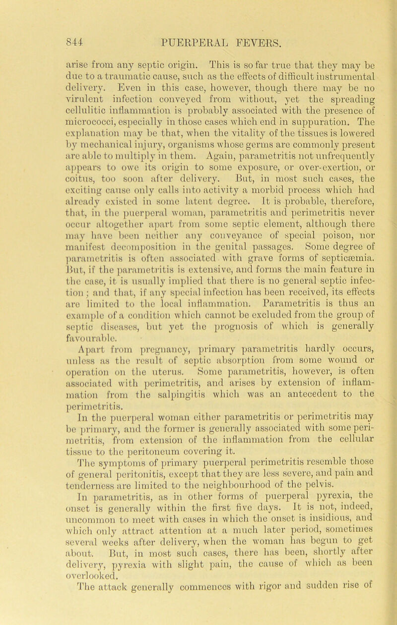 arise from any septic origin. This is so far true that they may be due to a traumatic cause, such as the effects of difficult instrumental delivery. Even in this case, however, though there may be no virulent infection conveyed from without, yet the spreading cellulitic inflammation is probably associated with the jDresence of micrococci, especially in those cases which end in suppuration. The explanation may be that, when the vitality of the tissues is lowered by mechanical injury, organisms whose germs are commonly present are able to multiply in them. Again, parametritis not imfrequently appears to owe its origin to some exposure, or over-exertion, or coitus, too soon after delivery. Rut, in most such cases, the exciting cause only calls into activity a morbid [>rocess which had already existed in some latent degree. It is probable, therefore, that, in the ])uorpcral woman, parametritis and perimetritis never occur altogether apart from some se])tic element, although there may have been neither any conveyance of special poison, nor manifest decomposition in the genital passages. Some degree of ])arametritis is often associated with grave forms of septicsemia. Rut, if the ])arametritis is extensive, .and forms the main feature in the case, it is usnally implied that there is no gener.al septic infec- tion; and tliat, if any sj)ccial infection has been received, its effects are limited to the local inflanim.ation. Parametritis is thus an examj)lc of a condition which cannot be excluded from the group of .septic diseases, but yet the prognosis of which is generally favourable. Apart from pi’egnancy, ])rimary ]),arametritis hardly occurs, unless as the result of septic absor[>tion from some wound or operation on tlie uterus. Home parametritis, however, is often associated with perimetritis, and arises by extension of inflam- mation from the salpingitis which was an antecedent to the ])crimetritis. In the puerperal woman either parametritis or perimetritis m.ay be jjrimary, and the former is generally associated with some peri- metritis, from extension of the inflammation from the cellular ti.ssue to tlie peritoneum covering it. 4’he symptoms of primary puerpci’al perimetritis resemble those of general peritonitis, except that they are less severe, and pain and tenderness are limited to the neighbourhood of the pelvis. In parametritis, as in other forms of puerperal pyrexi.a, the onset is generally within the first five days. It is not, indeed, uncommon to meet with cases in which the onset is insidious, and which only attract attention at a much later period, sometimes several weeks after delivery, when the woman has begun to get about. Rut, in most such cases, there has been, shortly after delivery, pyrexia with slight pain, the cause of which as been overlooked. 4’he attack generally commences with rigor and sudden rise of