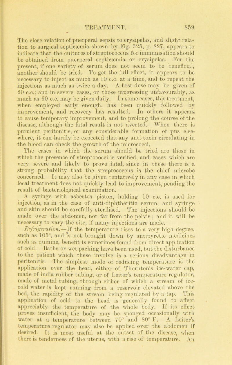 The close relation of puerperal sepsis to erysipelas, and slight rela- tion to surgical septicfemia shown by Fig. 325, p. 827, appears to indicate that the cultures of streptococcus for immunisation should be obtained from puerperal septicaemia or erysipelas. For the present, if one variety of serum does not seem to be beneficial, another should be tried. To get the full effect, it appears to be necessary to inject as much as 10 c.c. at a time, and to repeat the injections as much as twice a day. A first dose may be given of 20 C.C.; and in severe cases, or those progressing unfavourably, as much as 60 c.c. may be given daily. In some cases, this ti’eatment, when employed early enough, has been quickly followed by imiirovement, and recovery has resulted. In others it appears to cause temporary improvement, and to prolong the course of the disease, although the fatal result is not averted. When there is purulent peritonitis, or any considerable formation of pus else- where, it can hardly be e.xpected that any anti-toxin circiilating in the blood can check the growth of the micrococci. The cases in which the serum should be tried aro those in which the presence of streptococci is verified, and cases which are very severe and likely to prove fatal, since in these there is a strong probability that the streptococcus is the chief microbe concerned. It may also be given tentatively in any case in which local treatment does not quickly lead to improvement, pending the result of bacteriological examination. A syringe with asbestos piston, holding 10 c.c. is used for injection, as in the case of anti-diphtheritic serum, and syringe and skin should be carefully sterilised. The injections should bo made over the abdomen, not far from the pelvis; and it will be necessary to vary the site, if many injections are made. Refrigeration.—If the temperature rises to a very high degree, such as 105°, and is not brought down by antipyretic medicines such as quinine, benefit is sometimes found from clirect ajiplication of cold. Raths or wet packing have been used, but the disturbance to the patient which these involve is a serious disadvantage in peritonitis. The simplest mode of reducing temperature is the application over the head, either of d’hornton’s ice-water caj), made of india-rubber tubing, or of Leiter’s temperature regulator, made of metal tubing, through either of which a stream of ice- cold water is kept running from a reservoir elevated above the bed, the rapidity of the stream being regulated by a tap. This application of cold to the head is generally found to affect appreciably the temperature of the whole body. If its effect proves insufficient, the body may be sponged occasionally with water at a temperature between 70° and 80° F. A Leiter’s temperature regulator may also be applied over the abdomen if desired. It is most useful at the outset of the disease, when there is tenderness of the uterus, with a rise of temperature. An