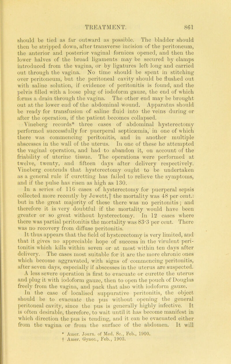 should be tied as far outward as possible. The bladder should then be stripped down, after transverse incision of the peritoneum, the anterior and posterior vaginal fornices opened, and then the lower halves of the broad ligaments may be secured by clamps introduced from the vagina, or by ligatures left long and carried out through the vagina. No time should be spent in stitching over peritoneum, but the peritoneal cavity should be flushed out with saline solution, if evidence of peritonitis is found, and the pelvis fllled with a loose plug of iodoform gauze, the end of which forms a drain through the vagina. The other end may be brought out at the lower end of the abdominal wound. Apparatus should be ready for transfusion of saline fluid into the veins during or after the operation, if the patient becomes collapsed. Vineberg records* three cases of abdominal hysterectomy 2)erformed successfully for puerperal septicaemia, in one of which there was commencing peritonitis, and in another multiple abscesses in the wall of the uterus. In one of these he attempted the vaginal operation, and had to abandon it, on account of the friability of uterine tissue. The operations were performed at twelve, twenty, and fifteen days after delivery respectively. Vineberg contends that hysterectomy ought to be undertaken as a general rule if curetting has failed to relieve the symptoms, and if the pulse has risen as high as 130. In a series of II6 cases of hysterectomy for puerperal sepsis collected more recently by Jewett,| the mortality was 48 per cent.: but in the great majority of these there was no peritonitis; and therefore it is very doubtful if the mortality would have been greater or so great without hysterectomy. In 12 cases where there was partial peritonitis the mortality was 83'3 2>er cent. There was no recovery from diffuse peritonitis. It thus appears that the field of hysterectomy is very limited, and that it gives no appreciable hope of success in the virulent peri- tonitis which kills within seven or at most within ten days after delivery. The cases most suitable for it are the more chronic ones which become aggravated, with signs of commencing peritonitis, after seven days, especially if abscesses in the uterus are suspected. A less severe operation is first to evacuate or curette the uterus and plug it with iodoform gauze, then to ojjen the 2)ouch of Douglas freely from the vagina, and pack that also with iodoform gauze. In the case of localised supjmrative jjeritonitis, the object shonld be to evacuate the pus without opening the general jjeritoneal cavity, since the pus is generally highly infective. It is often desirable, therefore, to wait until it has become manifest in wliich direction the pus is tending, and it can be evacuated either from the vagina or from the surface of the abdomen. It will * Aiiier. Journ. of Med. Sc., Feb., 1900. t Aijier. (lyuec., Feb., 1903.