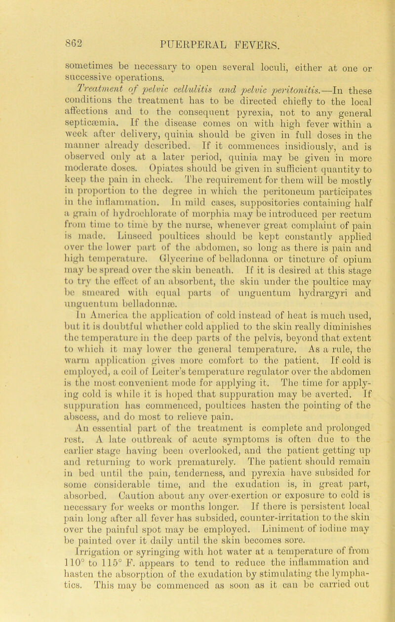 sometimes be necessary to open several loculi, eitlier at one or successive operations. Treatment of i^elvic cellulitis and pelvic peritonitis.—In these conditions the treatment has to be directed cliiefly to the local affections and to the consequent pyrexia, not to any general septicnemia. If the disease comes on with higli fever within a week after delivery, quinia should be given in full doses in the manner alread}' described. If it commences insidiously, and is observed only at a later period, quinia may be given in moi’c moderate doses. Opiates should be given in suHicient quantity to kee|) the pain in check. The requirement for them will be mostly in ])roportion to the degree in wliich the peritoneum participates in the inflammation. In mild cases, suppositories containing half a gi-ain of hydrochlorate of morphia may be introduced per rectum from time to time by the nurse, whenever great comi)laint of pain is made. Linseed ])oulticcs sliould be kept constantly applied over the lower ])art of the abdomen, so long as there is pain and high temperature. Olyecrinc of belladonna or tincture of opium may bespread over the skin beneath. If it is desired at this stage to try the effect of an absorbent, the skin under the poultice may be smeared with etjual parts of unguentum hydrargyri and unguentum belladonna). In America the application of cold instead of heat is much used, but it is doubtful whether cold applied to the skin really diminishes the tem))crature in the deep parts of the pelvis, beyond that e.xtent to whicli it may lower the general tcmpex’ature. As a rule, the warm a])plication gives more comfort to the patient. If cold is employed, a coil of Leiter’s temperature regulator over the abdomen is the most convenient mode for applying it. The time for appl}'- ing cold is while it is hoped that suppuration may be averted. If suppuration has commenced, poultices hasten the pointing of the abscess, land do most to relieve pain. An essential part of the treatment is complete and prolonged rest. A late outbreak of acute symptoms is often due to the eai’lier stage having been overlooked, and the patient getting up and returning to work prematurely. The patient should remain in bed until the pain, tenderness, and jxyrexia have subsided for some considerable time, and the exudation is, in great part, absorbed. Caution about any over-exertion or exposure to cold is necessary for weeks or months longer. If there is persistent local pain long after all fever has subsided, counter-irritation to the skin over the painful spot may be employed. Liniment of iodine may be painted over it daily until the skin becomes sore. Irrigation or syringing with hot water at a temperature of from 110° to 115° F. appears to tend to reduce the inllammation and hasten the absoiq^tion of the exudation by stimulating the lympha- tics. This may be commenced as soon as it can bo carried out
