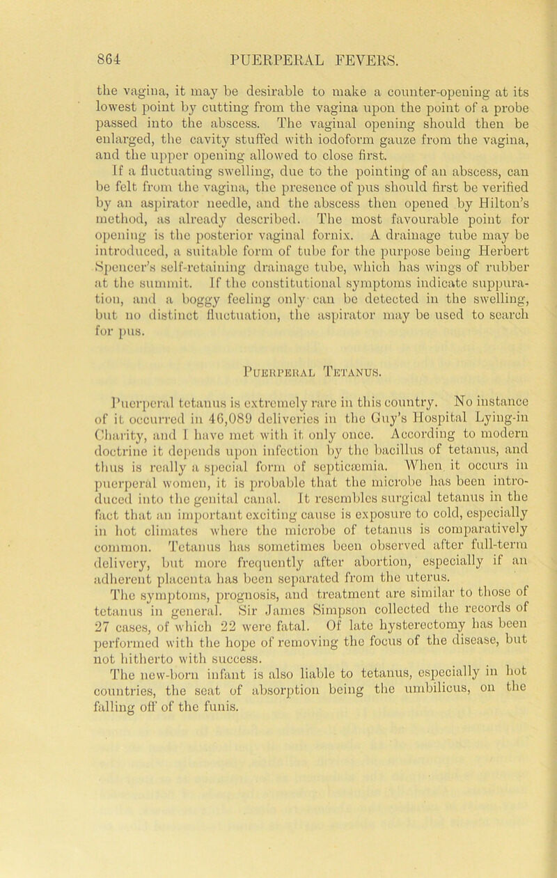 the vagina, it ma}'^ be desirable to make a counter-opening at its lowest 2)oint by cutting from the vagina upon the point of a probe passed into the abscess. The vaginal opening should then be enlarged, the cavity stuffed with iodoform gauze from the vagina, and the upper opening allowed to close first. If a fluctuating swelling, due to the pointing of an abscess, can be felt from the vagina, the presence of pus should first be verified by an aspirator needle, and the abscess then opened by Hilton’s method, as already described. The most favourable point for opening is the posterior vaginal forni.\. A drainage tube may be introduced, a suitable form of tube for the purpose being Herbert Sj)cncer’s self-retaining drainage tube, which has wings of rubber at the summit. If the constitutional symptoms indicate suppura- tion, and a boggy feeling only can be detected in the swelling, but no distinct fluctuation, the aspirator may be used to search for pus. PUEIU’EUAL TkTANUS. I’ucrperal tetanus is c.xtrcmely rare in this country. No instance of it occurred in 46,089 deliveries in the Guy’s Hospital Lying-in Charity, and 1 have met with it only once. According to modern doctrine it depends upon infection by the bacillus of tetanus, and tlius is really a special form of septicasmia. When it occurs in puerperal women, it is probable that the microbe has been intro- duced into the genital canal. It resembles surgical tetanus in the fact that an important exciting cause is exposure to cold, especially in hot climates where the mici'obe of tetanus is comparatively common. Tetanus has sometimes been observed after full-term delivery, but more frequently after abortion, especially if an adherent placenta has been separated from the uterus. The symptoms, prognosis, and treatment are similar to those of tetanus in general. Sir James Simpson collected the records of 27 cases, of which 22 were fatal. Of late hysterectomy has been performed with the hope of removing the focus of the disease, but not hitherto with success. The new-born infant is also liable to tetanus, especially in hot countries, the seat of absorption being the umbilicus, on the falling off of the funis.