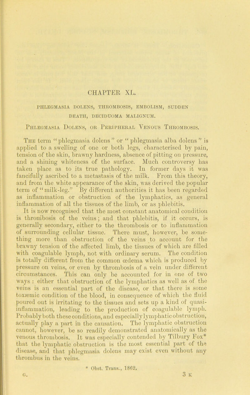 CHAPTER XL. PHLEGMASIA DOLENS, THROMBOSIS, EMBOLISM, SUDDEN DEATH, DECIDUOMA MALIGNUM. Phlegmasia Dolens, or Peripheral Venous Thrombosis. The term “ phlegmasia dolens ” or “ phlegmasia alba dolens ’’ is applied to a swelling of one or both legs, characterised by pain, tension of the skin, brawny hardness, absence of pitting on pressure, and a shining whiteness of the surface. Much conti'oversy has taken place as to its true pathology. In former days it was fancifully ascribed to a metastasis of the milk. From tliis theory, and from the white appearance of the skin, ivas derived the popular term of “milk-leg.” I3y different authorities it has been regarded as inflammation or obstruction of the lymphatics, as general inflammation of all the tissues of the limb, or as phlebitis. It is now recognised that the most constant anatomical condition is thrombosis of the veins; and that phlebitis, if it occurs, is generally secondary, either to the thrombosis or to inflammation of suiTounding cellular tissue. There must, however, be some- thing more than obstruction of the veins to account for the brawny tension of the affected limb, the tissues of which are filled with coagulable lymph, not with ordinary serum. The condition is totally different from the common oedema which is produced by pressure on veins, or even by thrombosis of a vein under different circumstances. This can only be accounted for in one of two ways : either that obstruction of the lymphatics as well as of the veins is an essential part of the disease, or that there is some toxiemic condition of the blood, in consequence of which the fluid poured out is irritating to the tissues and sets up a kind of quasi- inflammation, leading to the production of coagulable lymj)h. Probably both these conditions, and especially lymphatic obstruction, actually play a part in the causation. The lymphatic obstruction cannot, however, be so readily demonstrated anatomically as the venous thrombosis. It was especially contended by Tilbury Eo.v* that the lymphatic obstruction is the most essential part of the disease, and that phlegmasia dolens may exist even w'ithout any thrombus in the veins. 3 K g. * Obst. Trans., 1862.