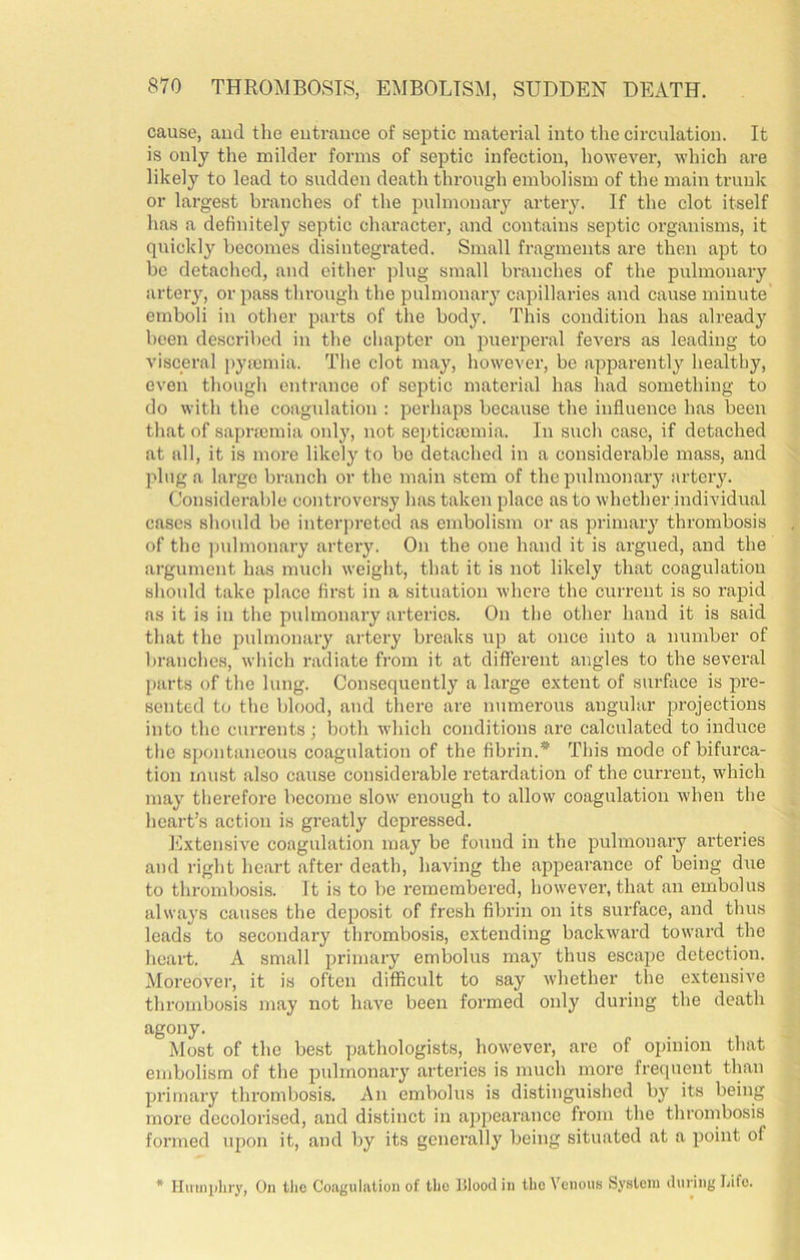 cause, aud the entrance of septic material into the circulation. It is only the milder forms of septic infection, however, which are likely to lead to sudden death through embolism of the main trnnlc or largest branches of the pnlmonaiy artery. If the clot itself has a definitely septic character, and contains septic organisms, it quickly becomes disintegrated. Small fragments are then apt to be detached, and either plug small branches of the pulmonary arteiy, or pass through the pulmonary capillaries and cause minute emboli in other parts of the body. This condition has already been described in the chapter on puerperal fevers as leading to visceral pyojmia. The clot may, however, be apparently healthy, even though entrance of septic material has had something to do with the coagulation : perhaps because the influence has been that of sapracmia only, not septica3inia. In such case, if detached at all, it is more likely to bo detached in a considerable mass, and plug a largo branch or the main stem of the pulmonary artery. (Jonsiderable controversy has taken place as to whether individual cases should bo interj)retcd as embolism or as primary thrombosis of the ])ulmonary artery. On the one hand it is argued, and the argument has much weight, that it is not likely that coagulation should take place first in a situation where the current is so rapid as it is in the pulmonary arteries. On the other hand it is said that the pulmonary artery breaks up at once into a number of branches, which radiate from it at different angles to the several parts of the lung. Consequently a large extent of surface is pre- sented t(j the blood, aud tliere are numerous angular projections into the currents; both which conditions are calculated to induce the spontaneous coagulation of the fibrin.* This mode of bifurca- tion must also cause considerable retardation of the current, which may therefore become slow enough to allow coagulation when the heart’s action is greatly depressed. Extensive coagulation may be found in the pulmonary arteries and right heart after death, having the appearance of being due to thrombosis. It is to be remembered, however, that an embolus always causes the deposit of fresh fibrin on its surface, and thus leads to secondary thrombosis, extending backward toward the heart. A small primary embolus maj'^ thus escape detection. Moreover, it is often difficult to say whether the extensive thrombosis may not have been formed only during the death agony. Most of the best pathologists, however, are of opinion that embolism of the pulmonary arteries is much more frequent than primary thrombosis. An embolus is distinguished by its being more decolorised, and distinct in appearance from the thrombosis formed iqion it, and by its generally being situated at a point of * Himiiihry, On the Coagulation of the ]!Iood in the Venous feystcni iluring Life.