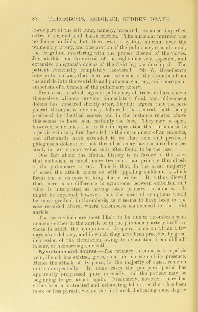 lower part of the left lung, namely, impaired resonance, imperfect cntiy of ail', and loud, harsh friction. The auricular murmur was no longer audible, but there was a systolic murmur over the pulmonary artery, and obscuration of the pulmonai-y second sound, the coagulum interfering with the proper closure of the valves. Just at this time thrombosis of the right iliac vein appeared, and extensive phlegmasia dolens of the right leg was developed. The patient eventually completely recovered. Sir W. Broadbent’s interpretation was, that there was extension of the thrombus from the auricle into the ventricle and pulmonary artery, and consequent embolism of a branch of the jmlmonary artery. From cases in which signs of pulmonary obstruction have shown themselves without proving immediately fatal, and phlegmasia dolens has appeared shortly after, Playfair argues that the peri- ])heral thrombosis obviously followed the central, both being j)i'oduced by identical causes, and in the instance related above this seems to have been certainly the fact. They may be open, however, sometimes also to the interpretation that thrombosis in a ])clvic vein may first have led to the detachment of an embolus, and afterwards have extended to an iliac vein and produced phlegmasia dolens; or that thrombosis may have occurred succes- sively in two or more veins, as is often found to be the case. One fact about the clinical history is in favour of the view that embolism is much more frequent than primary thrombosis of the pulmonary artery. This is that, in the great majority of cases, the attack comes on with appalling suddenness, which forms one of its most striking characteristics. It is thus allowed that there is no difference in symptoms between embolism and what is interpreted as having been primary tlirombosis. It might be expected, however, that the onset of symptoms would be more gradual in thrombosis, as it seems to have been in the case recorded above, where thrombosis commenced in the right auricle. The cases which are most likely to be due to thrombosis com- mencing either in the auricle or in the pulmonary artery itself are those in which the symptoms of dyspnma come on within a few days after delivery, and in which they have been preceded by great depression of the circulation, owing to exhaustion from difficult labour, or hmmorrhage, or both. Symptoms and course.—The primary thrombosis in a pelvic vein, if such has existed, gives, as a rule, no sign of its presence. Hence the attack of dyspnoea, in the majority of cases, come on quite unexpectedly. In some cases the puerperal period has apparently progressed quite normally, and the patient may be beginning to get about again. Frequently, liowever, there has either been a protracted and exhausting labour, or there has been more or less pyrexia within the first week, indicating some degree