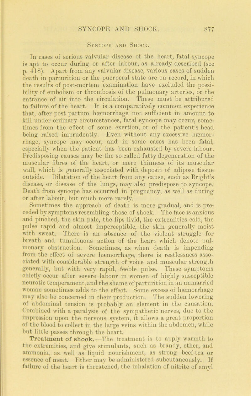 SYNCOPE AND SHOCK. S77 SvNCorE AND Shock. In cases of serious valvular disease of the heart, fatal syncope is apt to occur during or after labour, as already described (see p. 418). Apart from any valvular disease, various cases of sudden death in parturition or the puerperal state are on record, in which the results of post-mortem examination have exchrded the possi- bility of embolism or thrombosis of the pulmonary arteries, or the entrance of air into the circulation. These must be attributed to failure of the heart. It is a comparatively common experience that, after post-partum haemorrhage not sufficient in amount to kill under ordinary cii’cumstances, fatal syncope may occur, some- times from the effect of some exertion, or of the patient’s head being raised imprudently. Even wdthout any excessive haemor- rhage, syncope may occur, and in some cases has been fatal, especially when the patient has been exhausted by severe labour. Predisposing causes may be the so-called fatty degeneration of the muscular fibres of the heart, or mere thinness of its muscular wall, which is generally associated with deposit of adipose tissue outside. Dilatation of the heart from any cause, such as Bright’s disease, or disease of the lungs, may also predispose to syncope. Death from syncope has occurred in pregnancy, as well as during or after labour, but much more rarely. Sometimes the approach of death is more gradual, and is pre- ceded by symptoms resembling those of shock. The face is anxious and pinched, the skin pale, the lips livid, the extremities cold, the pulse rapid and almost imperceptible, the skin generally moist with sweat. There is an absence of the violent struggle for breath and tumultuous action of the heart which denote pul- monary obstruction. Sometimes, as when death is impending from the effect of severe hEcmorrhage, there is restlessness asso- ciated with considerable strength of voice and muscular strength generally, but with very rapid, feeble pulse. These symptoms chiefly occur after severe labour in women of highly susceptible neurotic temperament, and the shame of parturition in an unmarried woman sometimes adds to the effect. Some excess of hmmorrhage may also be concerned in their production. The sudden lowering of abdominal tension is probably an element in the causation. Combined with a paralysis of the sympatlietic nerves, due to tlie impression upon the nervous system, it allows a great i)i’oportion of the blood to collect in the large veins within the abdomen, while hut little passes through the heart. Treatment of shock.—The treatment is to apply warmth to the extremities, and give stimulants, such as brandy, ether, and ammonia, as well as liquid nourishment, as sti'ong beef-tea or essence of meat. Ether may be administered subcutaneously. If failure of the heart is threatened, the inlialation of nitrite of amyl