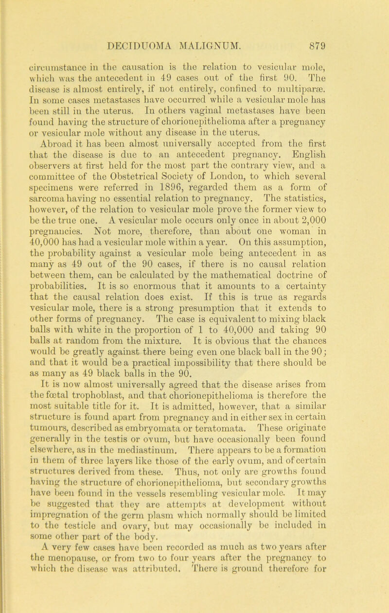 circumstance in tlie causation is tlie relation to vesicular mole, which was the antecedent in 49 cases out of the first 90. The disease is almost entirely, if not entii-ely, confined to multipara3. In some cases metastases have occurred while a vesicular mole has been still in the uterus. In others vaginal metastases have been found having the structure of ehorionepithelioma after a pregnancy or vesicular mole without any disease in the uterus. Abroad it has been almost universally accepted from the first that the disease is due to an antecedent pregnancy. English observers at first held for the most part the contrary view, and a committee of the Obstetrical Society of London, to which several specimens were referred in 1896, regai’ded them as a form of sarcoma having no essential relation to pregnancy. The statistics, however, of the relation to vesicular mole prove the former view to be the true one. A vesicular mole occurs only once in about 2,000 pregnancies. Not more, therefore, than about one woman in 40,000 has had a vesicular mole within a year. On this assumption, the probability against a vesicular mole being antecedent in as many as 49 out of the 90 cases, if there is no causal I’elation between them, can be calculated by the mathematical doctrine of probabilities. It is so enormous that it amounts to a certainty that the causal relation does exist. If this is true as regards vesicular mole, there is a strong presumption that it extends to other forms of pregnancy. The case is equivalent to mixing black balls with white in the proportion of 1 to 40,000 and taking 90 balls at random fi’om the mixture. It is obvious that the chances would be greatly against there being even one black ball in the 90; and that it would be a practical impossibility that there should be as many as 49 black balls in the 90. It is now almost universally agreed that the disease arises from the foetal trophoblast, and that ehorionepithelioma is therefore the most suitable title for it. It is admitted, however, that a similar structure is found apart from pregnancy and in either sex in certain tumours, described as embryomata or teratomata. These originate generally in the testis or ovum, but have occasionally been found elsew’here, as in the mediastinnm. There appears to be a formation in them of three layere like those of the eaidy ovum, and of certain structures derived from these. Thus, not only are growths found having the structure of ehorionepithelioma, bnt secondary growths have been found in the vessels resembling vesicular mole. It may be suggested that they are attempts at development without impregnation of the germ plasm which normally should be limited to the testicle and ovary, but may occasionally be included in some other part of the body. A very few cases have been recorded as much as two years after the menopause, or from two to four years after the pregnancy to which the disease was attributed. Tiiere is ground therefore for