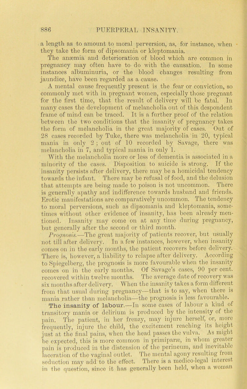 a length as to amount to moral perversion, as, for instance, when • they take the form of dipsomania or kleptomania. The anajmia and deterioration of blood which are common in pregnancy may often have to do V’ith the causation. In some instances albuminuria, or the blood changes resulting from jaundice, have been regarded as a cause. A mental cause frequently present is the fear or conviction, so commonly met with in pregnant women, especially those pregnant for the first time, that the result of delivery will be fatal. In many cases the development of melancholia out of this despondent frame of mind can be traced. It is a further proof of the relation between the two conditions that the insanity of pregnancy takes the form of melancholia in the great majority of cases. Out of 28 cases recorded by Tuke, there was melancholia in 20, typical mania in only 2; out of 10 recorded by Savage, there was melancholia in 7, and typical mania in only I. With the melancholia more or less of dementia is associated in a minority of the cases. Dispo.sition to suicide is strong. If the insanity persists after delivery, there may be a homicidal tendency towards the infant. 'I’hcre may be refusal of food, and the delusion that attem])ts are being made to poison is not uncommon. There is generally a])athy and indifference towards husband and friends. Erotic manifestations are comparatively uncommon. The tendency to moral ])crversious, such as dij)somania and kleptomania, some- times without other evidence of insanity, has been already men- tioned. Insanity may come on at any time during pi'egnancy, but generally after the second or third month. I'rof/iums.—'I'he great majority of patients recover, but usually not till after delivery. In a few instances, however, when insanity comes on in the early months, the patient recovers before delivery. There is, however, a liability to relapse after delivery. According to Spiegelbcrg, the ju'ognosis is more favourable when the insanity comes on in the early months. Of Savage’s cases, 90 per cent. I'ecovcred within twelve months. ’I’he average date of recovery was six months tafter delivery. When the insanity takes a form different from that usual during pregnancy—that is to say, when there is mania rather than melancholia—the prognosis is less favourable. The insanity of labour.—In some cases of labour a kind of transitory mania or delirium is produced by the intensity of the pain. The patient, in her frenzy, may injure herself, or, more frequently, injure the child, the excitement ]-eaching its height just at the final pains, when the head passes the vulva. As might be expected, this is more common in ])rimipara3, in whom greater pain is produced in the distension of the perineum, and inevitable laceration of the vaginal outlet. The mental agony resulting from seduction may add to the effect. There is a medico-legal interest in the question, since it has generally been held, when a woman