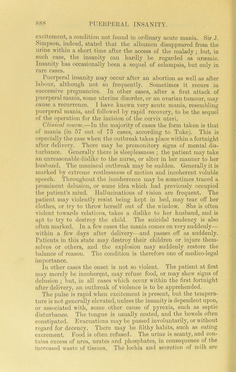 excitement, a condition not found in ordinary acute mania. Sir J. Simpson, indeed, stated that the albumen disappeared from the urine within a short time after the access of the malady; but, in such case, the insanity can hardly be regarded as uraemic. Insanity has occasionally been a sequel of eclampsia, but only in rare cases. Puerperal insanity may occur after aii abortion as well as after labour, although not so frequently. Sometimes it recurs in successive pregnancies. In other cases, after a first attack of puerperal mania, some uterine disorder, or an ovarian tumour, may cause a recurrence. 1 have known very acute mania, resembling puerperal mania, and followed by rapid recoveiy, to be the sequel of the operation for the incision of the cervix uteri. Clinical course.—In the majority of cases the form taken is that of mania (in 57 out of 73 cases, according to Tuke). This is csj)ccially the case when the outbreak takes place within a fortnight after delivery, 'fhere may be premonitory signs of mental dis- turbance. (Icnerally there is sleeplessness ; the patient may take an unreasonable dislike to the nurse, or alter in her manner to her husband. 'I’he maniacal outlu’cak may be sudden. Generally it is marked by extreme restlessness of motion and incoherent voluble speech. Tliroughout the incoherence may be sometimes traced a ])romincnt delusion, or some idea which had previously occupied the patient’s mind. Hallucinations of vision are frequent. The ])atient may violently resist being kept in bed, may tear off her clothes, or try to throw herself out of the window. She is often violent towards relations, takes a dislike to her husband, and is a])t to try to destroy the child, ’fhe suicidal tendency is also often marked. In a few cases the mania comes on very suddenly— within a few days after delivery—and passes ofl’ as suddenly. Patients in this state may destroy their children or injure them- selves or others, and the explosion may suddenly restore the balance of reason. The condition is therefore one of medico-legal importance. In other cases the onset is not so violent. The patient at first may merely be incoherent, may refuse food, or may show signs of delusion ; but, in all cases which occur within the first fortnight after delivery, an outbreak of violence is to be apprehended. The 2)ulse is rapid when excitement is present, but the tempera- ture is not generally elevated, unless the insanity is dependent upon, or associated with, some other cause of pyrexia, such as seiffic disturbance. The tongue is usually coated, and the bowels often constipated. Evacuations may be passed involuntaril}', or without regard for decency. There may be filthy habits, such as eating excrement. Food is often refused. The urine is scanty, and con- tains excess of urea, urates aud phosphates, in consequence of the increased waste of tissues. The lochia and secretion of milk are