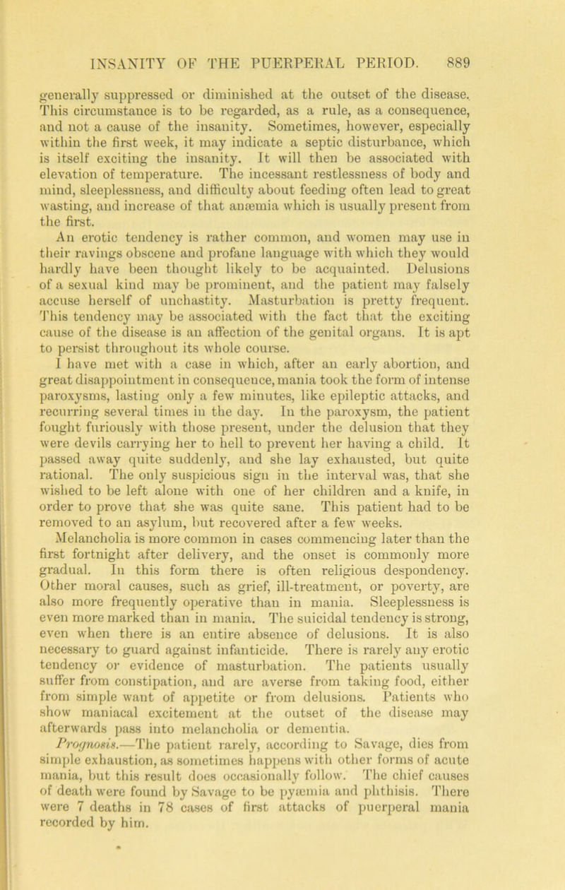 generally suppressed or diminished at the outset of the disease.. This circumstauce is to be regarded, as a rule, as a consequence, and not a cause of the insanity. Sometimes, however, especially within the first week, it may indicate a septic disturbance, which is itself exciting the insanity. It will then be associated with elevation of temperature. The incessant restlessness of body and mind, sleeplessness, and difliculty about feeding often lead to great wasting, and increase of that ancemia which is usually present from the first. An erotic tendency is rather common, and women may use in tlieir ravings obscene and profane language with which they would hardly have been thought likely to be acquainted. Delusions of a sexual kind may be prominent, and the patient may falsely accuse herself of unchastity. Masturbation is pretty frequent. 'I'his tendency may be associated with the fact that the exciting cause of the disease is an affection of the genital organs. It is apt to persist throughout its whole course. I have met with a case in which, after an early abortion, and great disappointment in consequence, mania took the form of intense paroxysms, lasting only a few minutes, like epileptic attacks, and recurring several times in the day. In the paroxysm, the patient fought furiously with those present, under the delusion that they were devils can-ying her to hell to prevent her having a child. It passed away quite suddenly, and she lay exhausted, but quite rational. The only suspicious sign in the interval was, that she wished to be left alone with one of her children and a knife, in order to prove that she was quite sane. This patient had to be removed to an asylum, but recovered after a few weeks. Melancholia is more common in cases commencing later than the first fortnight after delivery, and the onset is commonly more gradual. In this form there is often religious despondency. Other moral causes, such as grief, ill-treatment, or poverty, are also more frequently operative than in mania. Sleeplessness is even more mai-ked than in mania. The suicidal tendency is strong, even when there is an entire absence of delusions. It is also necessary to guard against infanticide. There is rarely any erotic tendency oi- evidence of masturbation. The patients usually suffer from constipation, and arc averse from taking food, either from simple want of apjjetite or from delusions. Patients who show maniacal excitement at the outset of the disease may afterwards pass into melancholia or dementia. ProfjnosiH.—The patient rarely, according to Savage, dies from simple exhaustion, as sometimes happens with other forms of acute mania, but this result does occasionally follow. The chief causes of death were found by Savage to be pyajinia and phthisis. There were 7 deaths in 78 cases of first attacks of puerperal mania recorded by him.