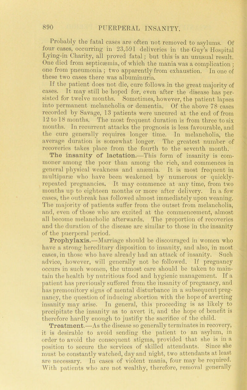 Probabl}’’ tlie fatal cases are often not removed to asylums. Of four cases, occurring in 23,591 deliveries in the Guy’s Hospital Lying-in Charity, all proved fatal; but this is an unusual result. One died from septicaemia, of which the mania was a complication ; one from pneumonia; two apparently from exhaustion. In one of these two cases there was albuminuria. If the patient does not die, cure follows in the great majority of cases. It may still be hoped for, even after the disease has per- sisted for twelve months. Sometimes, however, the patient lapses into permanent melancholia or dementia. Of the above 78 cases recorded by Savage, 13 patients were nncnred at the end of from 12 to 18 months. The most frequent duration is from three to six months. In recurrent attacks the prognosis is less favourable, and the cure generally requires longer time. In melancholia, the average duration is somewhat longer. The greatest number of recovei'ies takes place from the fourth to the seventh month. The insanity of lactation.—’fhis form of insanity is com- moner among the j)Oor than among the rich, and commences in general ])hysical weakness and anmmia, It is most frequent in nHiltipnne who have been weakened by numerous or quickly- repeated pregnancies. It may commence at any time, from two months up to eighteen months or more after delivery. In a few cases, the outbreak has followed almost immediately upon weaning. 'I’he majority of patients suffer from the outset from melancholia, and, even of those who are excited at the commencement, almost all become melancholic afterwards. 'I’he proportion of recoveries and the duration of the disease are similar to those in the insanity of the piierporal period. Prophylaxis,—Mari-iagc should be discouraged iti women who have a strong hereditaiy disposition to insanity, and also, in most cases, in those who have already had an attack of insanity. Such advice, however, will generally not be followed. If pregnancy occurs in such women, the utmost care should be taken to main- tain the health by nutritious food and hygienic management. If a patient has previously suffered from the insanity of pregnancy, and has premonitory signs of mental disturbance in a subsequent preg- nancy, the question of inducing abortion with the hope of averting insanity may arise. In general, this proceeding is as likely to precipitate the insanity as to avei’t it, and the hope of benefit is therefore hardly enough to justifiy the sacrifice of the child. Treatment.—As the disease so generally terminates in recovery, it is desirable to avoid sending the patient to an asylum, in order to avoid the consequent stigma, provided that she is in a position to secure the services of skilled attendants. Since she must be constantly watched, day and night, two attendants at least are necessary. In cases of violent mania, four may be required. With patients who are not wealthy, therefore, removal generally