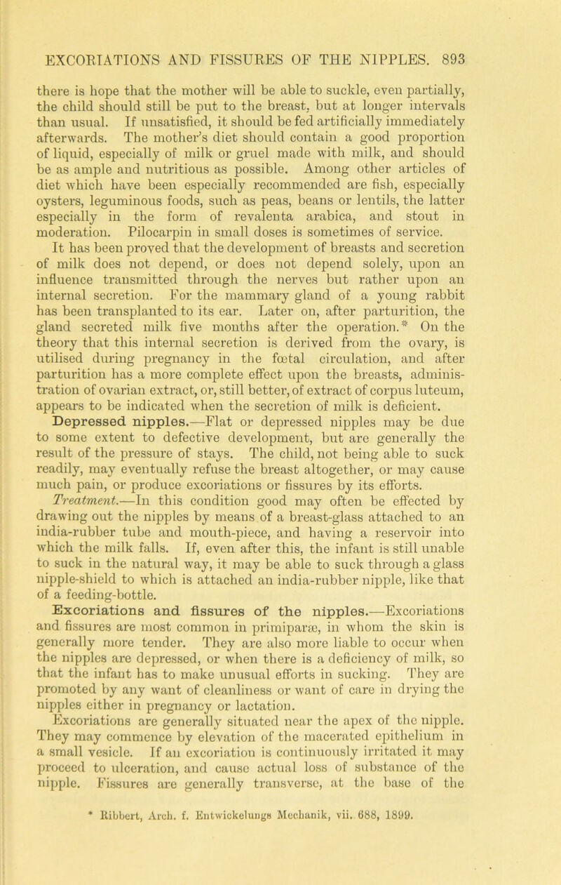 there is hope that the mother will be able to suckle, even partially, the child should still be put to tlie breast, but at longer intervals than usual. If unsatisfied, it should be fed artificially immediately afterwards. The mother’s diet should contain a good proportion of liquid, especially of milk or gruel made with milk, and should be as ample and nutritious as possible. Among other articles of diet which have been especially recommended are fish, especially oysters, leguminous foods, such as peas, beans or lentils, the latter especially in the form of revalenta arabica, and stout in moderation. Pilocai’pin in small doses is sometimes of service. It has been proved that the development of breasts and secretion of milk does not depend, or does not depend solely, upon an influence transmitted through the nerves but rather upon an internal secretion. For the mammary gland of a young rabbit has been transplanted to its ear. Later on, after parturition, the gland secreted milk five months after the operation.’* On the theory that this internal secretion is derived from the ovary, is utilised during pregnancy in the foetal circulation, and after parturition has a more complete effect upon the breasts, adminis- tration of ovarian extract, or, still better, of extract of corpus luteum, appears to be indicated when the secretion of milk is deficient. Depressed nipples.—Flat or depressed nipples may be due to some extent to defective development, but are generally the result of the pressure of stays. The child, not being able to suck readily, may eventually refuse the breast altogether, or may cause much pain, or produce excoriations or fissures by its efforts. Treatment.—In this condition good may often be effected by drawing out the nipples by means of a breast-glass attached to an india-rubber tube and mouth-piece, and having a reservoir into which the milk falls. If, even after this, the infant is still unable to suck in the natural way, it may be able to suck through a glass nipple-shield to which is attached an india-rubber nipple, like that of a feeding-bottle. Excoriations and fissures of the nipples.—Excoriations and fissures are most common in priraipara), in whom the skin is generally more tender. They are also more liable to occur when the nipples are depressed, or when there is a deficiency of milk, so that the infant has to make unusual efforts in sucking. ’I’hey are promoted by any want of cleanliness or want of care in drying the nipples either in pregnancy or lactation. Excoriations are generally situated near the apex of the nipple. They may commence by elevation of the macerated epithelium in a small vesicle. If an excoriation is continuously irritated it may proceed to iilceration, and cause actual loss of substance of the nipple. Fissures are generally transverse, at the base of the • Kibbert, Arch. f. Entwickelungs Mor.Lanik, vii. 088, 18U9.