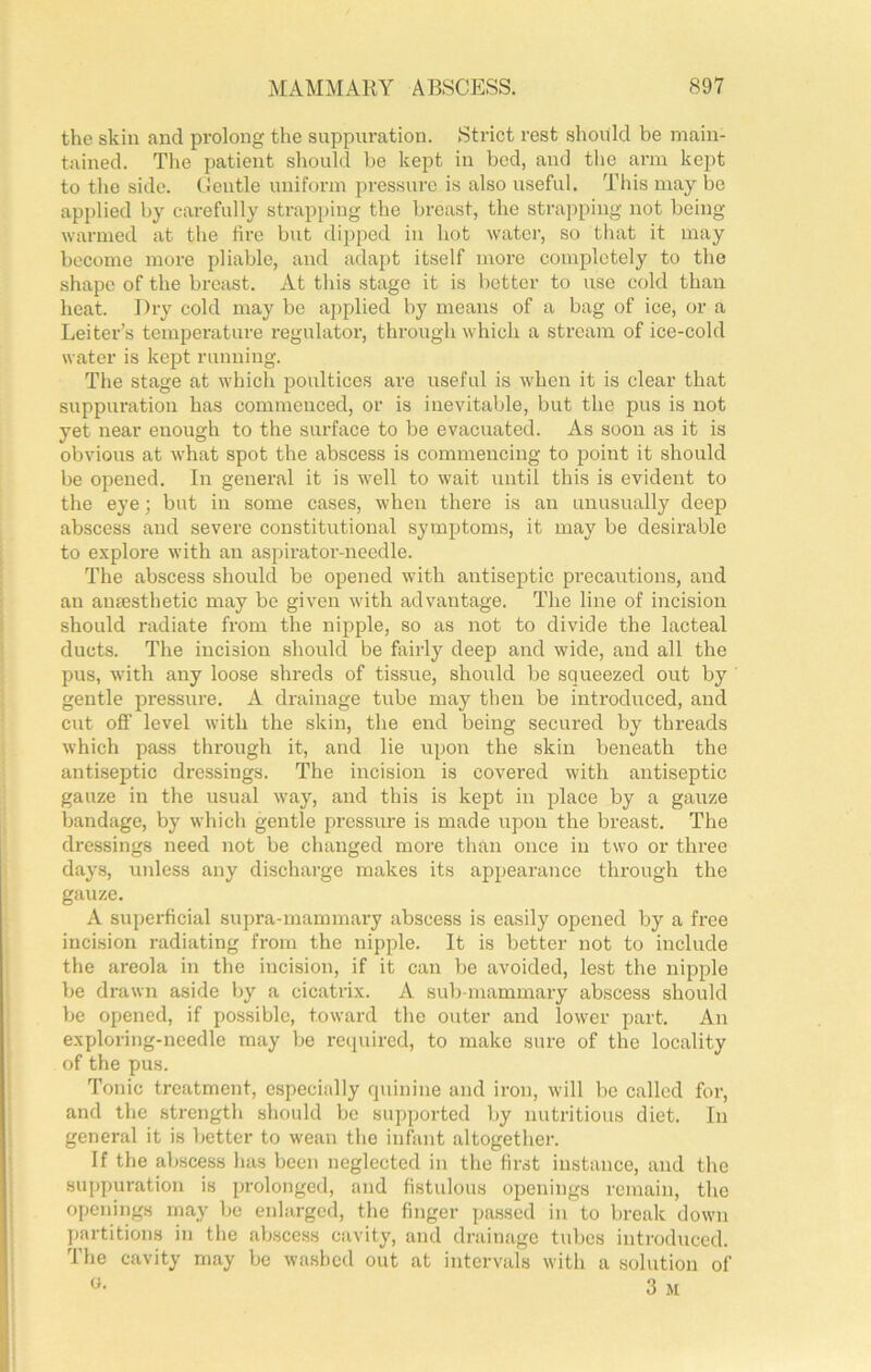 the skin and prolong the suppuration. Strict rest should be main- tained. The patient should l)e kept in bed, and the arm kept to tlie side, tlciitle uniform jJressurc is also useful. This may be apjdied by carefully strapping the breast, the strapping not being warmed at the fire but dipped in hot water, so that it may become more pliable, and ada})t itself more completely to the shape of the breast. At this stage it is better to use cold than heat. Dry cold may be applied by means of a bag of ice, or a Leiter’s temperature regulator, through which a stream of ice-cold water is kept running. The stage at which poultices are useful is when it is clear that suppuration has commenced, or is inevitable, but the pus is not yet near enough to the surface to be evacuated. As soon as it is obvious at what spot the abscess is commencing to point it should be opened. In general it is well to wait until this is evident to the eye; but in some cases, when there is an unusually deep abscess and severe constitutional symptoms, it may be desirable to explore with an aspirator-needle. The abscess should be opened with antiseptic precautions, and an aumsthetic may be given with advantage. The line of incision should radiate from the nipple, so as not to divide the lacteal ducts. The incision should be fairly deep and wide, and all the pus, with any loose shreds of tissue, shoidd be squeezed out by gentle pressure. A drainage tube may tlien be introduced, and cut off level with the skin, the end being secured by threads which pass tlirough it, and lie upon the skin beneath the antiseptic dressings. The incision is covered with antiseptic gauze in the usual way, and this is kept in place by a gauze bandage, by which gentle pressure is made upon the breast. The dressings need not be changed more than once in two or three days, unless any discharge makes its appearance through the gauze. A superficial supra-mammary abscess is easily opened by a free incision radiating from the nipple. It is better not to include the areola in the incision, if it can be avoided, lest the nipple be drawn aside by a cicatrix. A sulj-mammary abscess should be opened, if possible, toward the outer and lower part. An exploring-needle may be required, to make sure of the locality of the pus. Tonic treatment, especially quinine and iron, will bo called for, and the strength should bo supported by nutritious diet. In general it is better to wean the infivnt altogether. If the abscess has been neglected in the first instance, and the suppuration is prolonged, and fistulous openings remain, the openings may be enlarged, the finger passed in to break down partitions in tlie abscess cavity, and drainage tubes introduced. The cavity may be washed out at intervals with a solution of «• 3 M