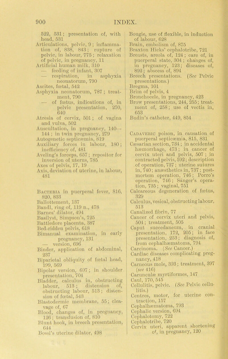 522, 531; presentation of, with head, 531 Articulations, pelvic, 9 ; inflamma- tion of, 838, 843; rupture of pelvic, in labour, 775 ; relaxation of pelvic, in pregnancy, 11 Artificial human milk, 310 — feeding of infant, 307 — respiration, in asphyxia neonatorum, 790 Ascites, foetal, 542 Asphyxia neonatorum, 787 ; treat- ment, 790 — of fcetus, indications of, in pelvic presentation, 270, GIO Atresia of cervix, 501; of vagina and vulva, 502 Auscultation, in pregnancy, 140— 144 ; in twin pregnancy, 279 Autogenetic septiciemia, 819 Auxiliary forces in labour, 180; incllicicncy of, 481 Aveling’s forceps, G57 ; repositor for inversion of uterus, 785 Axes of pelvis, 17, 19 Axis, deviation of uterine, in labour, 481 Bacticrta in puerperal fever, 810, 820, 833 Ballottcmcnt, 137 Bandl, ring of, 119 n., 478 Barnes’ dilator, 494 Basilyst, Simpson’s, 725 Battledore placenta, 387 Bed-ridden pelvis, G18 Bimanual examination, in early pregnancy, 131 — version, G9G Binder, application of abdominal, 237 Biparietal obliquity of fcetal head, 199, 5G9 Bipolar version, G97 ; in shoulder presentation, 704 Bladder, calculus in, obstructing labour, 513 ; distension of, obstructing labour, 513 ; disten- sion of fcetal, 543 Blastodermic membrane, 55; clea- vage of, G7 Blood, changes of, in pregnancy, 12G; transfusion of, 810 Blunt hook, in breech presentation, G44 Bossi’s uterine dilator, 498 Bougie, use of flexible, in induction ' of labour, G28 ! Brain, embolism of, 875 I Braxton Hicks’ ccphalotribe, 721 Breasts, areola of, 124; care of, in puei’peral state, 304 ; changes of, in pregnancy, 123; diseases of, 892 ; abscess of, 894 Breech presentations. (See Pelvic presentations.) Bregma, 101 Brim of pelvis, 4 Bronchocelo, in pregnancy, 423 Brow presentations, 244, 255; treat- ment of, 258; use of vectis in, G53 Budin’s catheter, 449, 854 Cadaveric poison, in causation of puerperal sopticremia, 815, 831 Cicsarian section, 734 ; in accidental liojmorrhage, 473; in cancer of cervix uteri and pelvis, 507 ; in contracted pelvis, 592; doscriptioir of operation, 737 ; uterine sutures in, 740; ansesthetics in, 737; post- mortem operation, 74G ; Porro’s operation, 74G; Siinger’s opera- tion, 735; vaginal, 751 Calcareous degeneration of foetus, 329 Calculus, vesical, obstructing labour, 513 Canalised fibrin, 77 Cancer of cervix uteri and pelvis, 504; treatment, 505 Caput succedanoum, in cranial presentation, 172, 205; in face presentation, 253; diagnosis of, from cej)halh£ematoma, 794 Carcinoma. (See Cancer.) Cardiac diseases complicating preg- nancy, 418 Carneous mole, 393; treatment, 397 (see 41G) Carunculaj myrtiformes, 147 Caul, 170, 545 Cellulitis, pelvic. (See Pelvic cellu- litis.) Centres, motor, for uterine con- traction, 157 Cephalliffiinatoma, 793 Cephalic version, G94 Cephalotomy, 722 Cephalotribo, 720 Cervix uteri, apparent shortening of, in pregnancy, 120