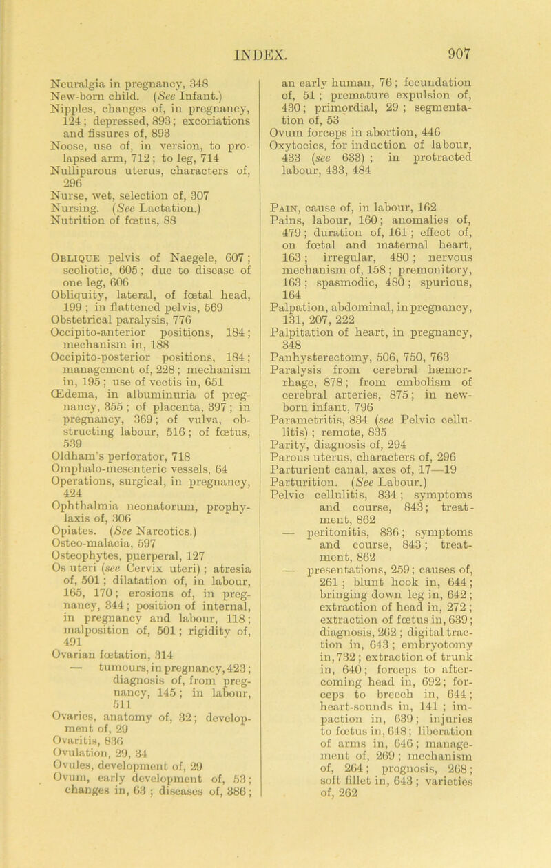 Neuralgia in pregnancy, 348 New-born child. (See Infant.) Nipples, changes of, in pregnancy, i‘24 ; depressed, 893; excoriations and fissures of, 893 Noose, use of, in version, to pro- lapsed arm, 712; to leg, 714 Nulliparous uterus, characters of, 296 Nurse, wet, selection of, 307 Nur.sing. (See Lactation.) Nutrition of foetus, 88 Oblique pelvis of Naegele, 607; scoliotic, 605; due to disease of one leg, 606 Obliquity, lateral, of foetal head, 199 ; in flattened pelvis, 569 Obstetrical paralysis, 776 Occipito-anterior positions, 184; mechanism in, 188 Occipito-posterior positions, 184; management of, 228; mechanism in, 195 ; use of vcctis in, 651 (Edema, in albuminuria of preg- nancy, 355 ; of placenta, 397 ; in pregnancy, 369; of vulva, ob- structing labour, 516 ; of foetus, 539 Oldham’s perforator, 718 Omphalo-mesenteric vessels, 64 Operations, surgical, in pregnancy, 424 Ophthalmia neonatorum, prophy- laxis of, .306 Opiates. (See Narcotics.) Osteo-malacia, 597 Osteophytes, puerperal, 127 Os uteri (sec Cervix uteri); atresia of, 501; dilatation of, in labour, 165, 170; erosions of, in preg- nancy, 344 ; position of internal, in pregnancy and labour, 118; malposition of, 501; rigidity of, 491 Ovarian feetation, 314 — tumours, in pregnancy, 423; diagnosis of, from preg- nancy, 145 ; in labour, 511 Ovaries, anatomy of, 32; develop- ment of, 29 Ovaritis, 836 Ovulation, 29, 34 Ovules, development of, 29 Ovum, early development of, 53; changes in, 63 ; diseases of, 386; an early human, 76; fecundation of, 51 ; premature expulsion of, 430; primordial, 29 ; segmenta- tion of, 53 Ovum forceps in abortion, 446 Oxytocics, for induction of labour, 433 (see 633) ; in protracted labour, 433, 484 Pain, cause of, in labour, 162 Pains, labour, 160; anomalies of, 479; duration of, 161 ; effect of, on foetal and maternal heart, 163; irregular, 480; nervous mechanism of, 158 ; premonitory, 163 ; spasmodic, 480 ; spurious, 164 Palpation, abdominal, in pregnancy, 131, 207, 222 Palpitation of heart, in pregnancy, 348 Panhysterectomy, 506, 750, 763 Paralysis from cerebral haemor- rhage, 878; from embolism of cerebral arteries, 875; in new- born infant, 796 Parametritis, 834 (see Pelvic cellu- litis) ; remote, 8-35 Parity, diagnosis of, 294 Parous uterus, characters of, 296 Parturient canal, axes of, 17—19 Parturition. (See Labour.) Pelvic cellulitis, 834; symptoms and eourse, 843; treat- ment, 862 — peritonitis, 836; symptoms and course, 843; treat- ment, 862 — presentations, 259; causes of, 261 ; blunt hook in, 644; bringing down leg in, 642 ; extraction of head in, 272 ; extraction of foetus in, 6-39; diagnosis, 262 ; digital trac- tion in, 643 ; embryotomy in, 732; extraction of trunk in, 640; forceps to after- coming head in, 692; for- ceps to breech in, 644; heart-sounds in, 141 ; im- paction in, 639; injuries to foetus in, 648; liberation of arms in, 646; manage- ment of, 269 ; mechanism of, 264; prognosis, 268; soft fillet in, 643 ; varieties of, 262