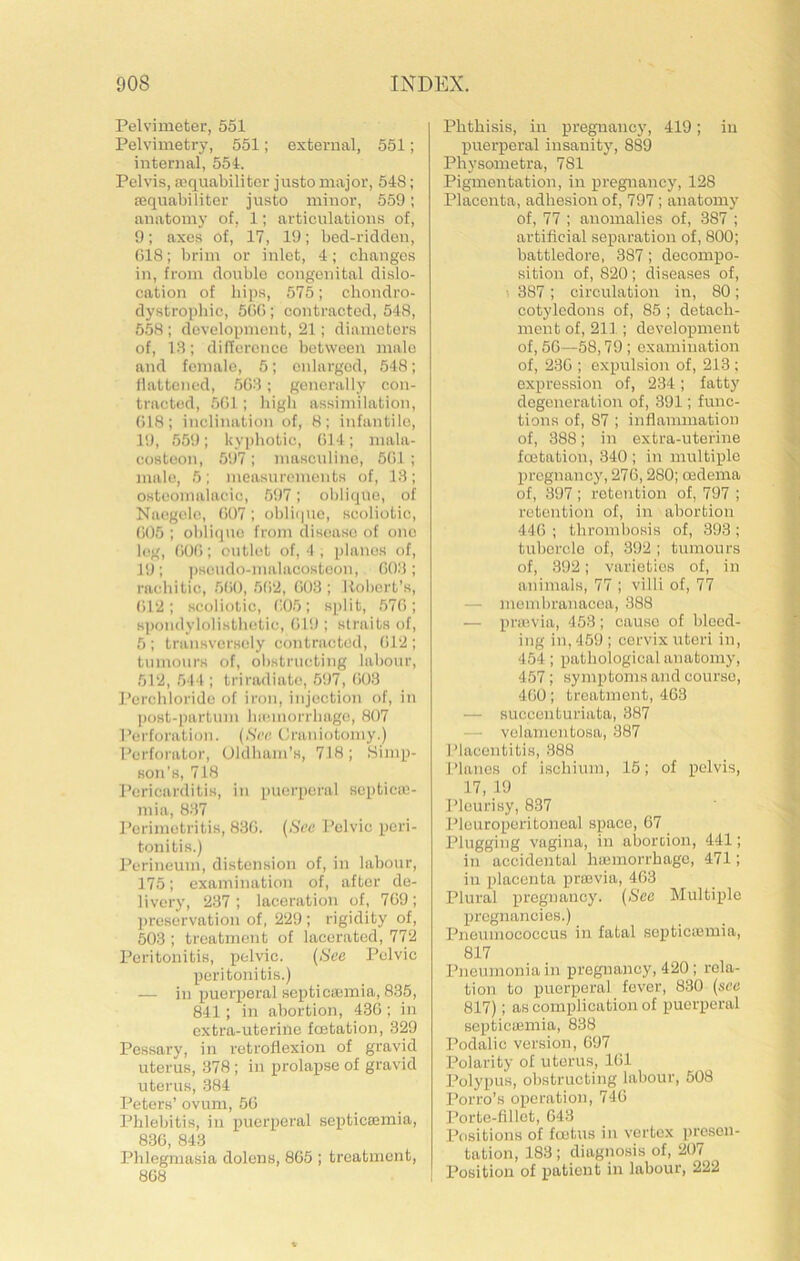 Pelvimeter, 551 Pelvimetry, 551; external, 551; Internal, 554. Pelvis, Ecquabiliter justo major, 548; aeqnabiliter justo minor, 559; anatomy of, 1; articulations of, 9; axes of, 17, 19; bed-ridden, 018; brim or inlet, 4; changes in, from double congenital dislo- cation of hips, 575; chondro- dystrophic, 500 ; contracted, 548, 558; development, 21; diameters of, 13; difference between male and female, 5; enlarged, 548; flattened, 503; generally con- tracted, 501; high assimilation, 018; inclination of, 8; infantile, 19, 559; l«yj)hotic, (il4; mala- costeon, 51)7; masculine, 501 ; male, 5; measurements of, 13; osteomalacic, 597; oblique, of Naogelo, 007; oblique, scoliotic, 005 ; oblique from disease of one leg, 000; outlet of, 4, planes of, 19; ])seudo-malacosteon, 003; rachitic, 500, 502, 003 ; Robert’s, ()12; scoliotic, 005; split, 570; K))on<lyloli.sthetie, 019 ; straits of, 5; transversely contracted, (il2; tumours of, obstructing labour, 512, 544 ; triradiato, 597, 003 Perchloride of iron, injection of, in ])ost-i)artum haunorrliage, 807 Perforation. (.SVc Craniotomy.) Perfoi'ator, Oldham's, 718; Simp- son's, 718 I’cricarditis, in puerperal scpticffi- mia, 837 Perimetritis, 830. (See Pelvic peri- tonitis.) Perineum, distension of, in labour, 175; examination of, after de- livery, 237 ; laceration of, 709 ; preservation of, 229 ; rigidity of, 503 ; treatment of lacerated, 772 Peritonitis, pelvic. (See Pelvic peritonitis.) — in puerperal septicaemia, 835, 841; in abortion, 430 ; in extra-uterine feetation, 329 Pessary, in retroflexion of gravid uterus, 378 ; in prolapse of gravid uterus, 384 I^eters’ ovum, 50 Phlebitis, in puerperal septicsemia, 830, 843 Phlegmasia dolens, 805 ; treatment, 808 Phthisis, in pregnancy, 419; in puerperal insanity, 889 Physometra, 781 Pigmentation, in pregnancy, 128 Placenta, adhesion of, 797; anatomy of, 77 ; anomalies of, 387 ; artificial separation of, 800; battledore, 387; decompo- sition of, 820; diseases of, • 387 ; circulation in, 80; cotyledons of, 85 ; detach- ment of, 211 ; development of, 5G—58,79 ; examination of, 230 ; expulsion of, 213 ; expression of, 234; fatty degeneration of, 391; func- tions of, 87 ; inflammation of, 388; in extra-uterine feetation, 340 ; in multiple pregnancy, 276,280; oedema of, 397; retention of, 797 ; retention of, in abortion 440; thrombosis of, 393; tubercle of, 392 ; tumours of, 392; varieties of, in animals, 77 ; villi of, 77 — membrauacea, 388 — pru'.via, 453; cause of bleed- ing in, 459 ; cervix uteri in, 454; pathological anatomy, 457; symptoms and course, 400; treatment, 463 — succenturiata, 387 — - velanientosa, 387 Placentitis, 388 Planes of ischium, 15; of pelvis, 17, 19 Pleurisy, 837 Jheuroperitoneal space, 67 Plugging vagina, in aboroion, 441; in accidental hajinorrhagc, 471; in placenta proevia, 463 Plural pregnancy. (Sec Multiple pregnancies.) Pneumococcus in fatal septicajmia, 817 Pneumonia in pregnancy, 420 ; rela- tion to puerperal fever, 830 (see 817); as complication of puerperal septiciemia, 838 Podalic version, 697 Polarity of uterus, 161 Polypus, obstructing labour, 508 Porro’s operation, 746 Porte-fillct, 643 Positions of foetus in vertex presen- tation, 183 ; diagnosis of, 207 Position of patient in labour, 222