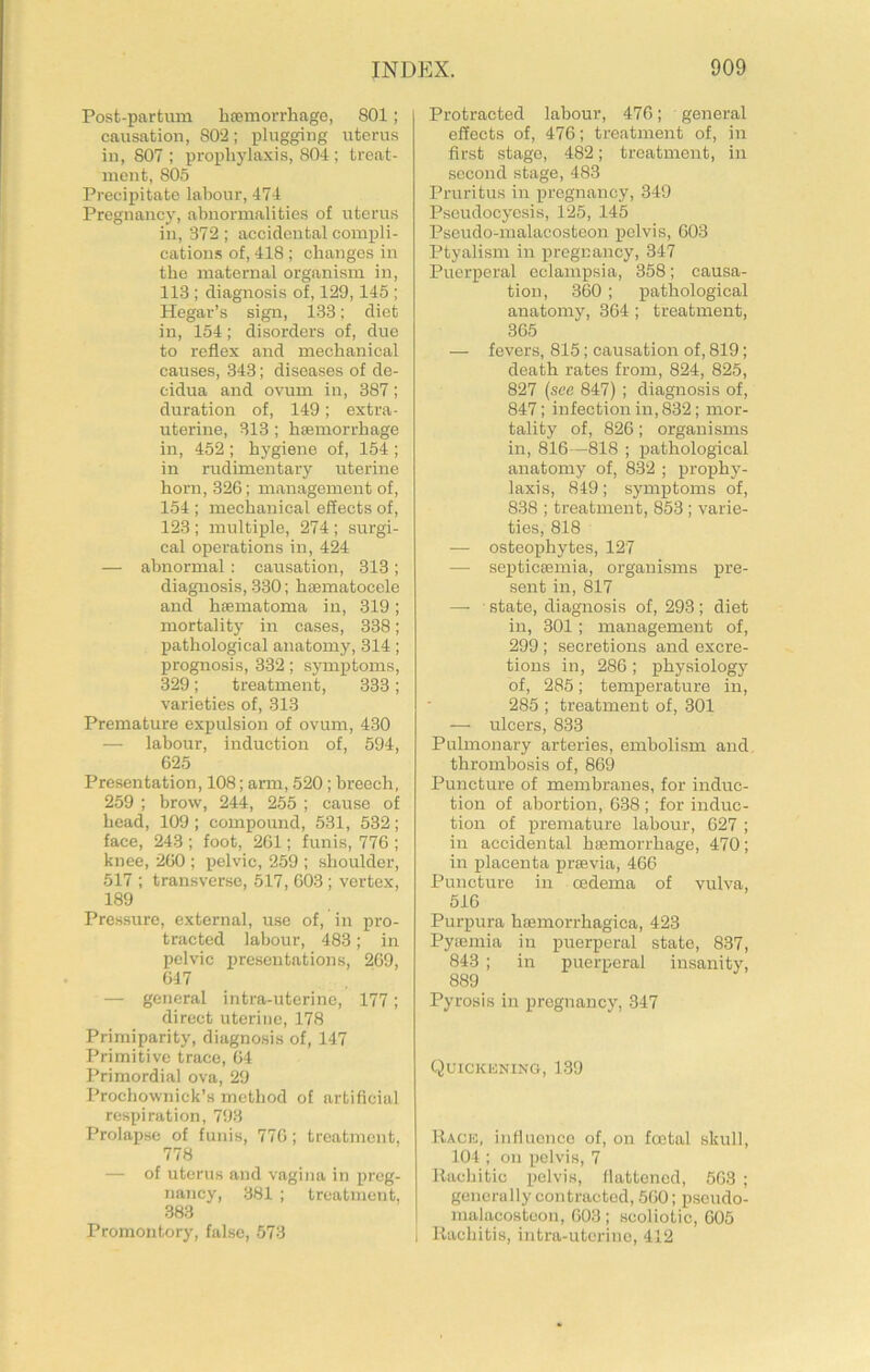 Post-partum hasmorrhage, 801; causation, 802; plugging uterus in, 807 : prophylaxis, 804 ; treat- ment, 805 Precipitate labour, 474 Pregnancy, abnormalities of uterus in, 372; accidental compli- cations of, 418; changes in the maternal organism in, 113 ; diagnosis of, 129,145 ; Hegar’s sign, 133; diet in, 154; disorders of, due to reflex and mechanical causes, 343; diseases of de- cidua and ovum in, 387; duration of, 149; extra- uterine, 313 ; hsBmorrhage in, 452 ; hygiene of, 154 ; in rudimentary uterine horn, 326; management of, 154 ; mechanical effects of, 123 ; multiple, 274 ; surgi- cal operations in, 424 — abnormal; causation, 313; diagnosis, 330; hsematocele and heematoma in, 319; mortality in cases, 338; pathological anatomy, 314; prognosis, 332; symptoms, 329; treatment, 333; varieties of, 313 Premature expulsion of ovum, 430 — labour, induction of, 594, 625 Presentation, 108; arm, 520; breech, 259 ; brow, 244, 255 ; cause of head, 109 ; compound, 531, 532; face, 243 ; foot, 261; funis, 776 ; knee, 260 ; pelvic, 259 ; shoulder, 517 ; transverse, 517, 603 ; vertex, 189 Pressure, external, use of, in pro- tracted labour, 483; in pelvic X’resentations, 269, 647 — general intra-uterine, 177; direct uterine, 178 Primiparity, diagnosis of, 147 Primitive trace, 64 Primordial ova, 29 Prochownick’s method of artificial respiration, 793 Prolapse of funis, 776; treatment, 778 — of uterus and vagina in preg- nancy, 381 ; treatment, .383 Promontory, false, 573 Protracted labour, 476; general effects of, 476; treatment of, in first stage, 482; treatment, in second stage, 483 Pruritus in pregnancy, 349 Pseudocyesis, 125, 145 Pseudo-malacostoon pelvis, 603 Ptyalism in pregnancy, 347 Puerperal eclampsia, 358; causa- tion, 360 ; pathological anatomy, 364; treatment, 365 — fevers, 815; causation of, 819; death rates from, 824, 825, 827 {see 847) ; diagnosis of, 847; infection in, 832; mor- tality of, 826; organisms in, 816—818 ; pathological anatomy of, 832 ; proj)hy- laxis, 849; symptoms of, 838 ; treatment, 853 ; varie- ties, 818 — osteophytes, 127 — septicseinia, organisms sent in, 817 — state, diagnosis of, 293; diet in, 301 ; management of, 299 ; secretions and excre- tions in, 286 ; physiology of, 285; temperature in, 285 ; treatment of, 301 — ulcers, 833 Pulmonary arteries, embolism and thrombosis of, 869 Puncture of membranes, for induc- tion of abortion, 638 ; for induc- tion of premature labour, 627 ; in accidental hsemorrhage, 470; in placenta prsevia, 466 Puncture in oedema of vulva, 516 Purpura haemorrhagica, 423 Pytemia in puerperal state, 837, 843 ; in puerperal insanity, 889 Pyrosis in pregnancy, 347 Quickkning, 1.39 Racic, influence of, on foetal skull, 104 ; on pelvis, 7 Rachitic pelvis, flattened, 663 ; generally contracted, 560; pseudo- malacostoon, 603; scoliotic, 605 I Rachitis, intra-uterine, 412