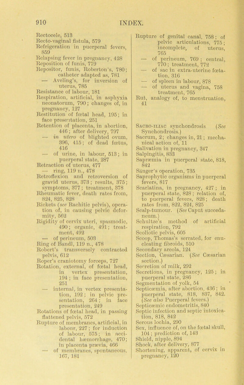 Rectocele, 513 Recto-vaginal fistula, 579 Refrigeration in puerperal fevers, 859 Relapsing fever in pregnancy, 428 Reposition of funis, 779 Repositor, funis, Roborton’s, 780; eathetor adapted as, 781 — Aveling’s, for inversion of uterus, 785 Resistance of labour, 181 Respiration, artificial, in asplijTcia neonatorum, 790; changes of, in pregnancy, 127 Restitution of foetal head, 195; in face presentation, 251 Retention of placenta, in abortion, 440 ; after delivery, 797 — in ntero of blighted ovum, .390, 415; of dead foetus, 410 — of urine, in labour, 513; in puerperal state, 287 Retraction of uterus, 477 — ring, 119 ii., 478 Retroflexion and retroversion of gravid uterus, 373 ; results, 375; symptoms, 377 ; treatment, 378 Rheumatic fever, death rates from, 824, 825, 828 Rickets (srr Rachitic pelvis'), opera- tion of, ill causing pelvic defor- mity, 502 Rigidity of cervix uteri, spasmodic, 490 ; organic, 491; treat- ment, 492 — of perineum, .503 Ring of Band], 119 n., 478 Robert’s transversely contracted pelvis, 012 Roper’s craniotomy forceps, 727 Rotation, external, of foetal head, in vertex presentation, 194 ; in face presentation, 251 — internal, in vertex presenta- tion, 192; in pelvic pre- sentation, 204; in face presentation, 249 Rotations of foetal head, in passing flattened pelvis, 572 Rupture of membranes, artificial, in labour, 227 ; for induction of labour, 575; in acci- dental hajuiorrhage, 470; in placenta iiraivia, 460 — of membranes, spontaneous, 107, 181 Rupture of genital canal, 758; of pelvic articulations, 775; incomplete, of uterus, 705 — of periuoum, 709 ; central, 770; treatment, 772 — of sac in extra-uterine foeta- tion, 310 — of spleen in labour, 878 — of uterus and vagina, 758 treatment, 765 Rut, analogy of, to menstruation, 41 Sacro-iliac synchondrosis {Sec Synchondrosis.) Sacrum, 2; changes in, 21; mecha- nical action of, 11 Salivation in pregnancy, 347 Salpingitis, 833 Saprfomia in puerperal state, 818, 842 Siinger’s operation, 735 Saprophytic organisms in puerperal fevers, 817 Scarlatina, in pregnancy, 427 ; in Xmerporal state, 828 ; relation of, to puerperal fevers, 828; death rates from, 822, 824, 825 Scalp-tumour. {Sec Caput succeda- neum.) Schultze’s method of artificial respiration, 792 Scoliotic pelvis, 605 Scoop, Thomas’s serrated, for enu- cleating fibroids, 510 Secondary areola, 124 Section, Cajsarian. {Sec Coesarian section.) Secretion of milk, 292 Secretions, in pregnancy, 125; in puerperal state, 286 Segmentation of yolk, 54 Septicsemia, after abortion, 436; in puerperal state, 818, 837, 842. {See also Puerperal fevers.) SepticaBinic endometritis, 840 Septic infection and septic intoxica- tion, 818, 842 Serous lochia, 290 Sex, influence of, on the foetal skull, 104 ; prediction of, 143 Shield, nipple, 894 Shock, after delivery, 877 Shortening, apparent, of cervix in pregnancy, 120