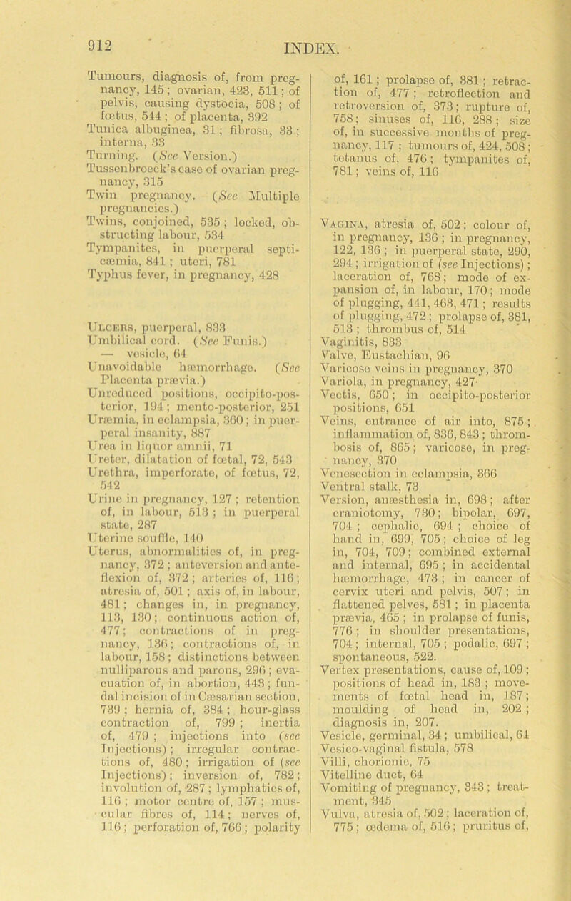 Tumours, diagnosis of, from preg- nancj^ 145; ovarian, 423, 511; of pelvis, causing dystocia, 508; of foetus, 514 ; of placenta, 392 Tunica albuginea, 31; filirosa, 33 ; interna, 33 Turning. (,SVc Version.') Tusscnl)roock’scase of ovarian preg- nancy, 315 Twin pregnancy. {See Multiple pregnancies.) Twins, conjoined, 535 ; locked, ob- structing labour, 534 Tympanites, in puerperal septi- ciemia, 841 ; uteri, 781 Typhus fever, in pregnancy, 428 Ui.CKns, puerperal, 8.33 Umbilical cord. {See Funis.) — vesicle, (>4 Unavoidable Inomorrbage. {See IMacenta prrovia.) Ujireduccd positions, occipito-pos- terior, 194 ; mento-posterior, 251 Unumia, in eclampsia, 3G0; in puer- peral insanity, 887 Urea in liquor anniii, 71 Ureter, dilatation of fcetal, 72, 543 Urethra, imperforate, of foetus, 72, .542 Urine in ])rcgnancy, 127 ; retention of, in labour, 513 ; in puerperal state, 287 Uterine .soullle, 140 Uterus, abnormalities of, in preg- nancy, 372 ; anteversion andante- llexion of, 372; arteries of, IIG; atresia of, 501 ; axis of, in labour, 481; clianges in, in pregnancy, 113, 130; continuous action of, 477; contractions of in preg- nancy, 13G; contractions of, in labour, 158; distinctions between nulliparous and parous, 29G ; eva- cuation of, in abortion, 443; fun- dal incision of in Ciesarian section, 739 ; hernia of, 384 ; hour-glass contraction of, 799 ; inertia of, 479 ; injections into {see Injection.s); irregular contrac- tions of, 480; irrigation of {see Injections); inversion of, 782; involution of, -287 ; lymphatics of, 11G ; motor centre of, 157 ; mus- ■ cular fibres of, 114; nerves of, IIG ; perforation of, 7GG ; polarity of, IGl; prolapse of, 381; retrac- tion of, 477; retroflection and retroversion of, 373; rupture of, 758; sinuses of, IIG, 288; size of, in successive months of preg- nancy, 117 ; tumours of, 424, 508 ; tetanus of, 47G; tympanites of, 781; veins of, IIG Vagina, atresia of, 502; colour of, in pregnancy, 13G ; in pregnancy, 122, 13G ; in pirerperal state, 290, 294; irrigation of {sec Injections); laceration of, 7G8; mode of ex- pansion of, in labour, 170; mode of plugging, 441, 463, 471; results of plugging, 472; prolapse of, 381, 513 ; thrombus of, 514 Vaginitis, 833 Valve, l^ustachian, 9G Varicose veins in pregnancy, 370 Variola, in pregnancy, 427- Vcctis, G50; in occipito-posterior positions, G51 Veins, entrance of air into, 875; inflammation of, 83G, 843 ; throm- bosis of, 8G5; varicose, in preg- nancy, 370 Venesection in eclampsia, 3GG Ventral stalk, 73 Version, amesthesia in, G98; after craniotomy, 730; bipolar, G97, 704 ; cephalic, C94 ; choice of hand in, G99, 705; choice of leg in, 704, 709; combined external and internal, 695 ; in accidental hoemorrhage, 473 ; in cancer of cervix uteri and pelvis, 507; in flattened pelves, 581 ; in placenta preevia, 4G5 ; in prolapse of funis, 77G; in shoulder presentations, 704; internal, 705 ; podalic, G97 ; spontaneous, 522. Vortex presentations, cause of, 109 ; positions of head in, 183 ; move- ments of foetal head in, 187; moulding of head in, 202 ; diagnosis in, 207. Vesicle, germinal, 34 ; umbilical, 61 Vosico-vaginal fistula, 578 Villi, chorionic, 75 Vitelline duct, 64 Vomiting of pregnancy, 843 ; treat- ment, 345 Vulva, atresia of, 502; laceration of, 775; oedema of, 516; pruritus of.