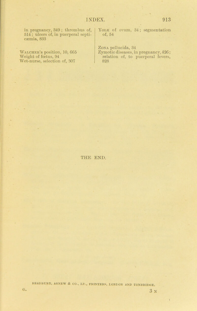in pregnancy, 349 ; thrombus of, 514 ; iilcers of, in puerperal septi- caemia, 833 Yolk of ovum, 34; segmentation of, 54 Walcher’s position, 10, 665 Weight of foetus, 94 Wet-nurse, selection of, 307 Zona pellucida, 34 Zymotic diseases, in pregnancy, 426; relation of, to puerperal fevers, 828 THE END. G. BKAIjBUBY, AOKKW & CO-, LI?., PliJNTEltS, LONDON AND TONBIUDGE. 3 N I
