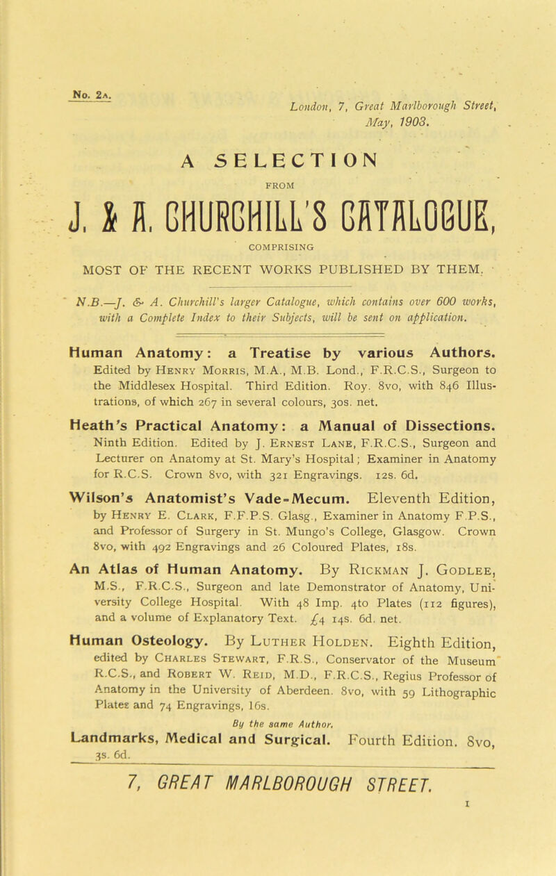 No. 2a. London, 7, Great Marlborough Street, May. 1903. A SELECTION FROM J, l fl. CHURCHILL'S CATBLOGUE, COMPRISING MOST OF THE RECENT WORKS PUBLISHED BY THEM, N.B.—J. & A. Churchill's larger Catalogue, which contains over 600 works, with a Complete Index to their Subjects, will be sent on application. Human Anatomy: a Treatise by various Authors. Edited by Henry Morris, M.A., M.B. Lond., F.R.C.S., Surgeon to the Middlesex Hospital. Third Edition. Roy. 8vo, with 846 Illus- trations, of which 267 in several colours, 30s. net. Heath’s Practical Anatomy: a Manual of Dissections. Ninth Edition. Edited by J. Ernest Lane, F.R.C.S., Surgeon and Lecturer on Anatomy at St. Mary’s Hospital; Examiner in Anatomy for R.C.S. Crown 8vo, with 321 Engravings. 12s. 6d, Wilson’s Anatomist’s Vade-Mecum. Eleventh Edition, by Henry E. Clark, F.F.P.S. Glasg., Examiner in Anatomy F.P.S., and Professor of Surgery in St. Mungo’s College, Glasgow. Crown 8vo, with 492 Engravings and 26 Coloured Plates, i8s. An Atlas of Human Anatomy. By Rickman J. Godlee, M.S., F.R.C.S., Surgeon and late Demonstrator of Anatomy, Uni- versity College Hospital. With 48 Imp. 4to Plates (112 figures), and a volume of Explanatory Text. 14s. 6d. net. Human Osteology. By Luther Holden. Eighth Edition, edited by Charles Stewart, F.R.S., Conservator of the Museum* R.C.S., and Robert W. Reid, M.D., F.R.C.S., Regius Professor of Anatomy in the University of Aberdeen. 8vo, with 59 Lithographic Plates and 74 Engravings, 16s. By the same Author, Landmarks, Medical and Surgical. Fourth Edition. Svo, 3s. 6d. 7, GREAT MARLBOROUGH STREET.