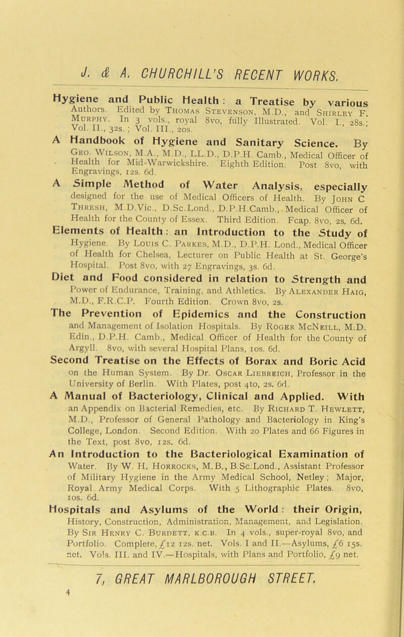 Hygiene and Public Health : a Treatise by various Authors. Edited by Thomas Stevenson, M.D., and Shirley F. Murphy. In 3 vols., royal 8vo. fiilly Illustrated. Vol I 28s ' Vol. II., 32s. ; Vol. III., 20s. ■’ A Handbook of Hygiene and Sanitary Science. By Geo Wilson, M.A., M.D., LL.D., D.P.H. Camb., Medical Officer of Health for Mid-Warwickshire. Eighth Edition. Post 8vo with Engravings, 12s. 6d. A Simple Method of Water Analysis, especially designed for the use of Medical Officers of Health. By John C Thresh, M.D.Vic., D.Sc.Lond., D.P.H.Camb.,-Medical Officer of Health for the County of Essex. Third Edition. Fcap. 8vo, 2S. 6d. Elements of Health: an Introduction to the Study of Hygiene. By Louis C. Parkes, M.D., D.P.H. Lond., Medical Officer of Health for Chelsea, Lecturer on Public Health at St. George’s Hospital. Post 8vo, with 27 Engravings, 3s. 6d. Diet and Food considered in relation to Strength and Power of Endurance, Training, and Athletics. By Alexander Haig, M.D., F.R.C.P. Fourth Edition. Crown 8vo, 2s. The Prevention of Epidemics and the Construction and Management of Isolation Hospitals. By Roger McNeill, M.D. Edin., D.P.H. Camb., Medical Officer of Health for the County of Argyll. 8vo, with several Hospital Plans, los. 6d. Second Treatise on the Effects of Borax and Boric Acid on the Human System. By Dr. Oscar Liebreich, Professor in the University of Berlin. With Plates, post 4to, 2s. Gd. A Manual of Bacteriology, Clinical and Applied. With an Appendix on Bacterial Remedies, etc. By Richard T. Hewlett, M.D., Professor of General Pathology and Bacteriology in King’s College, London. Second Edition. With 20 Plates and 66 Figures in the Text, post 8vo, 12s. 6d. An Introduction to the Bacteriological Examination of Water. By W. H. Horrocks, M.B., B.Sc.Lond., Assistant Professor of Military Hygiene in the Army Medical School, Netley; Major, Royal Army Medical Corps. With 5 Lithographic Plates. 8vo, I os. 6d. Hospitals and Asylums of the World: their Origin, History, Construction, Administration, Management, and Legislation. By Sir Henry C. Burdett, k.c.b. In 4 vols., super-royal 8vo, and Portfolio. Complete,/i2 12s. net. Vols. I and II.—Asylums, £6 15s. net. Vols. III. and IV.—Hospitals, with Plans and Portfolio, £g net.