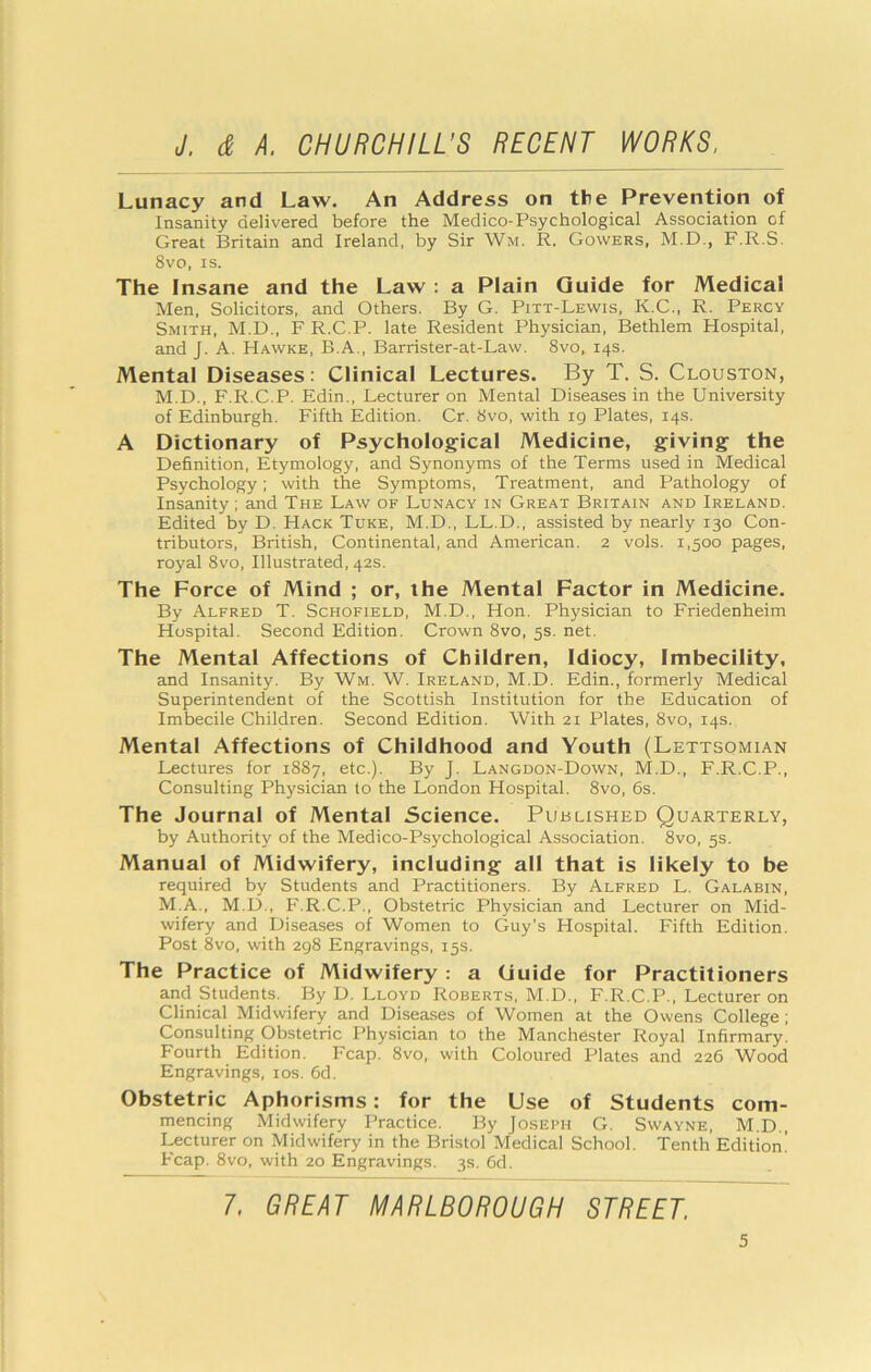 Lunacy and Law. An Address on the Prevention of Insanity delivered before the Medico-Psychological Association of Great Britain and Ireland, by Sir Wm. R. Gowers, M.D., F.R.S. 8vo, IS. The Insane and the Law : a Plain Guide for Medical Men, Solicitors, and Others. By G. Pitt-Lewis, K.C., R. Percy Smith, M.D., F R.C.P. late Resident Physician, Bethlem Hospital, and J. A. Hawke, B.A., Barrister-at-Law. 8vo, 14s. Mental Diseases: Clinical Lectures. By T. S. Clouston, M.D., F.R.C.P. Edin., Lecturer on Mental Diseases in the University of Edinburgh. Fifth Edition. Cr. 8vo, with ig Plates, 14s. A Dictionary of Psychological Medicine, giving the Definition, Etymology, and Synonyms of the Terms used in Medical Psychology; with the Symptoms, Treatment, and Pathology of Insanity ; and The Law of Lunacy in Great Britain and Ireland. Edited by D. Hack Tuke, M.D., LL.D., assisted by nearly 130 Con- tributors, British, Continental, and American. 2 vols. 1,500 pages, royal 8vo, Illustrated, 42s. The Force of Mind ; or, the Mental Factor in Medicine. By Alfred T. Schofield, M.D., Hon. Physician to Friedenheim Hospital. Second Edition. Crown 8vo, 5s. net. The Mental Affections of Children, Idiocy, Imbecility, and Insanity. By Wm. W. Ireland, M.D. Edin., formerly Medical Superintendent of the Scottish Institution for the Education of Imbecile Children. Second Edition. With 21 Plates, 8vo, 14s. Mental Affections of Childhood and Youth (Lettsomian Lectures for 1887, etc.). By J. Langdon-Down, M.D., F.R.C.P., Consulting Physician to the London Hospital. 8vo, 6s. The Journal of Mental Science. Published Quarterly, by Authority of the Medico-Psychological Association. 8vo, 5s. Manual of Midwifery, including all that is likely to be required by Students and Practitioners. By Alfred L. Galabin, M.A., M.D., F.R.C.P., Obstetric Physician and Lecturer on Mid- wifery and Diseases of Women to Guy’s Hospital. Fifth Edition. Post 8vo, with 298 Engravings, 15s. The Practice of Midwifery : a Guide for Practitioners and Students. By D. Lloyd Roberts, M.D., F.R.C.P., Lecturer on Clinical Midwifery and Diseases of Women at the Owens College; Consulting Obstetric Physician to the Manchester Royal Infirmary. Fourth Edition. Fcap. 8vo, with Coloured Plates and 226 Wood Engravings, los. 6d. Obstetric Aphorisms: for the Use of Students com- mencing Midwifery Practice. By Joseph G. Swayne, M.D., Lecturer on Midwifery in the Bristol Medical School. Tenth Edition! Fcap. 8vo, with 20 Engravings. 3s. 6d. 7. GREAT MARLBOROUGH STREET.