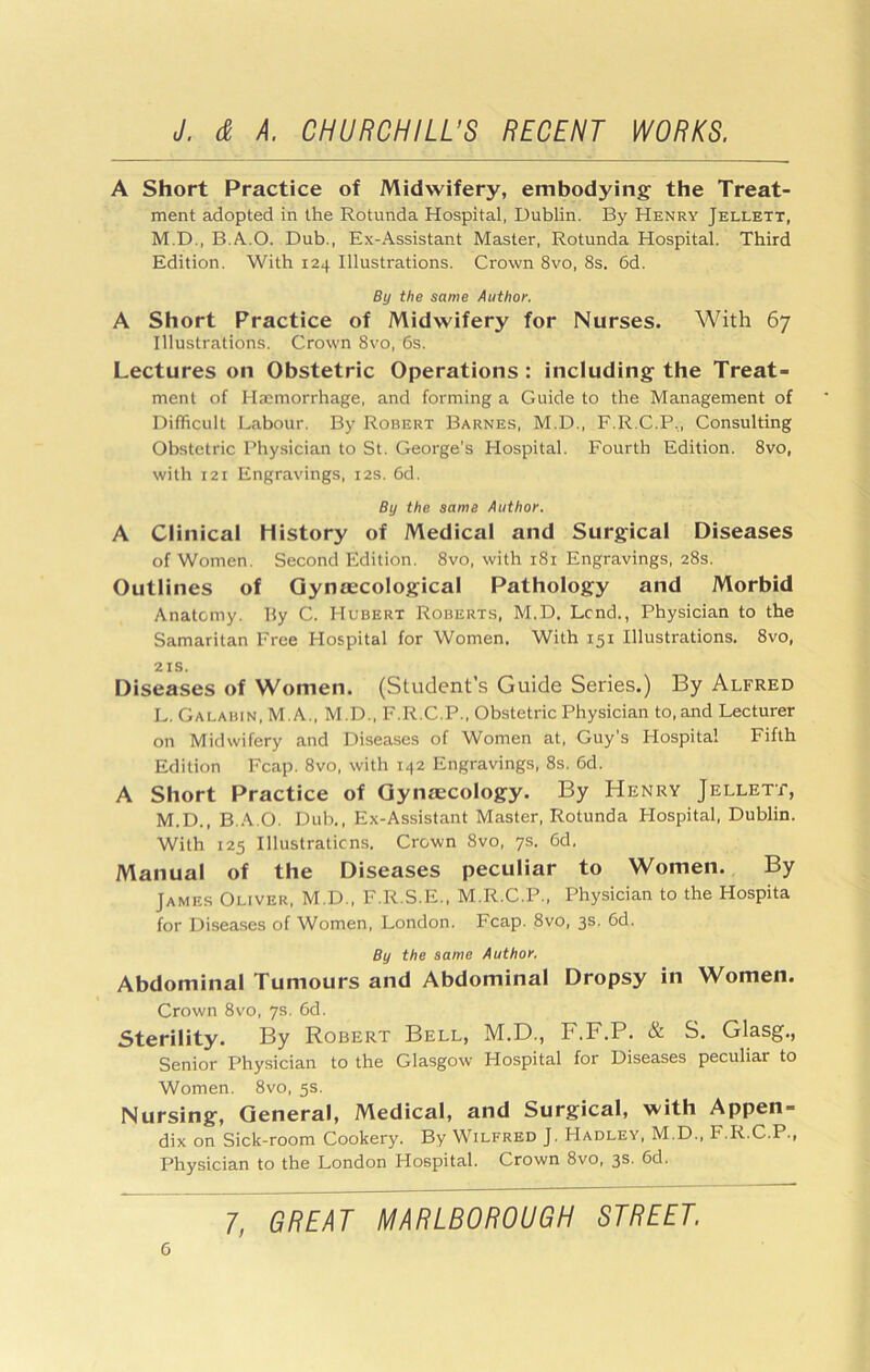 A Short Practice of Midwifery, embodying' the Treat- ment adopted in the Rotunda Hospital, Dublin. By Henry Jellett, M.D,, B.A..O. Dub., Ex-Assistant Master, Rotunda Hospital. Third Edition. With 124 Illustrations. Crown 8vo, 8s. 6d. By the same Author. A Short Practice of Midwifery for Nurses. With 67 Illustrations. Crown 8vo, 6s. Lectures on Obstetric Operations : including the Treat- ment of Haemorrhage, and forming a Guide to the Management of Diflicult Labour. By Robert Barnes, M.D., F.R.C.P,, Consulting Obstetric Phy.sician to St. George’s Hospital. Fourth Edition. 8vo, with 121 Engravings, 12s. 6d. By the same Author. A Clinical History of Medical and Surgical Diseases of Women. Second Edition. 8vo, with 181 Engravings, 28s. Outlines of Gynaecological Pathology and Morbid Anatomy. By C. Hubert Roberts, M.D. Lend., Physician to the Samaritan Free Hospital for Women. With 151 Illustrations. 8vo, 21s. Diseases of Women. (Student’s Guide Series.) By Alfred L. Galabin, M.A., M.D., F.R.C.P., Obstetric Physician to, and Lecturer on Midwifery and Diseases of Women at, Guy’s Hospital Fifth Edition Fcap. 8vo, with 142 Engravings, 8s. 6d. A Short Practice of Gynaecology. By Henry Jellett, M. D., B..\.0. Dub., Ex-Assistant Master, Rotunda Flospital, Dublin. With 125 Illustraticns. Crown 8vo, ys. 6d. Manual of the Diseases peculiar to Women. By James Oliver, M.D., F.R.S.E., M.R.C.P., Physician to the Hospita for Diseases of Women, London. Fcap. 8vo, 3s. 6d. By the same Author. Abdominal Tumours and Abdominal Dropsy in Women. Crown 8vo, ys. 6d, sterility. By Robert Bell, M.D., F.F.P. & S. Glasg., Senior Physician to the Glasgow Hospital for Diseases peculiar to Women. 8vo, 5s. Nursing, General, Medical, and Surgical, with Appen- dix on Sick-room Cookery. By Wilfred J. Hadley, M.D., F.R.C.P., Physician to the London Hospital. Crown 8vo, 3s. 6d.