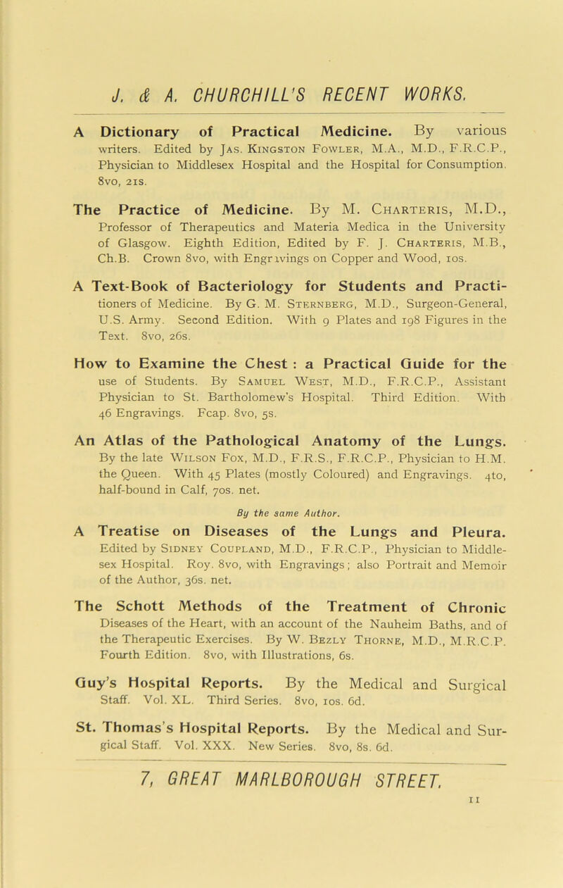 A Dictionary of Practical Medicine. By various writers. Edited by Jas. Kingston Fowler, M.A., M.D., F.R.C.P., Physician to Middlesex Hospital and the Hospital for Consumption. 8vo, 2is. The Practice of Medicine. By M. Charteris, M.D., Professor of Therapeutics and Materia Medica in the University of Glasgow. Eighth Edition, Edited by F. J. Charteris, M.B., Ch.B. Crown 8vo, with Engrivings on Copper and Wood, los. A Text-Book of Bacteriology for Students and Practi- tioners of Medicine. By G. M. Sternberg, M.D., Surgeon-General, U.S. Army. Second Edition. With g Plates and 198 Figures in the Text. 8vo, 26s. How to Examine the Chest : a Practical Guide for the use of Students. By Samuel West, M.D., F.R.C.P., Assistant Physician to St. Bartholomew's Plospital. Third Edition. With 46 Engravings. Fcap. 8vo, 5s. An Atlas of the Pathological Anatomy of the Lungs. By the late Wilson Fox, M.D., F.R.S., F.R.C.P., Physician to H.M. the Queen. With 45 Plates (mostly Coloured) and Engravings. 4to, half-bound in Calf, 70s. net. By the same Author. A Treatise on Diseases of the Lungs and Pleura. Edited by Sidney Coupland, M.D., F.R.C.P., Physician to Middle- sex Hospital. Roy. 8vo, with Engravings; also Portrait and Memoir of the Author, 36s. net. The Schott Methods of the Treatment of Chronic Diseases of the Heart, with an account of the Nauheim Baths, and of the Therapeutic Exercises. By W. Bezly Thorne, M.D., M.R.C.P. Fourth Edition. 8vo, with Illustrations, 6s. Guy’s Hospital Reports. By the Medical and Surgical Staff. Vol. XL. Third Series. 8vo, los. 6d. St. Thomas’s Hospital Reports. By the Medical and Sur- gical Staff. Vol. XXX. New Series. 8vo, 8s. 6d.