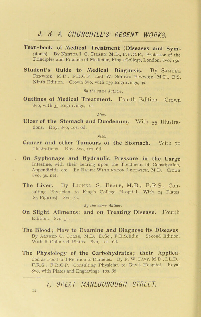 Text-book of Medical Treatment (Diseases and Sym- ptoms). By Nestor I. C. Tirard, M.D., F.R.C.P., Professor of the Principles and Practice of Medicine, King’s College, London. 8vo, 15s. Student’s Guide to Medical Diagnosis. By Samuel Fenwick, M.D., F.R.C.P., and W. Soltau Fenwick, M.D., B.S. Ninth Edition. Crown 8vo, with 139 Engravings, gs. By the same Authors. Outlines of Medical Treatment. Fourth Edition. Crown 8vo, with 35 Engravings, los. Also. Ulcer of the Stomach and Duodenum. With 55 Illustra- tions. Roy. 8vo, los. 6d. Also. Cancer and other Tumours of the Stomach. With 70 Illustrations. Roy. 8vo, los. Cd. On Syphonag-e and Hydraulic Pressure in the Large Intestine, with their bearing upon the Treatment of Constipation, Appendicitis, etc. By Ralph Winnington Leftwich, M.D. Crown 8vo, 3s. net. The Liver. By Lionel S. Beale, M.B., F.R.S., Con- sulting Physician to King’s College Hospital. With 24 Plates 85 Figures). 8vo, 5s. By the same Author. On Slight Ailments: and on Treating Disease. Fourth Edition. 8vo, 5s. The Blood; How to Examine and Diagnose its Diseases By Alfred C. Coles, M.D., D.Sc., F.R.S.Edin. Second Edition. With 6 Coloured Plates. 8vo, los. 6d. The Physiology of the Carbohydrates; their Applica- tion as Food and Relation to Diabetes. By F. W. Pavy, M.D., LL.D., F.R.S., F.R.C.P., Consulting Physician to Guy’s Hospital. Royal 8vo, with Plates and Engravings, los. 6d.
