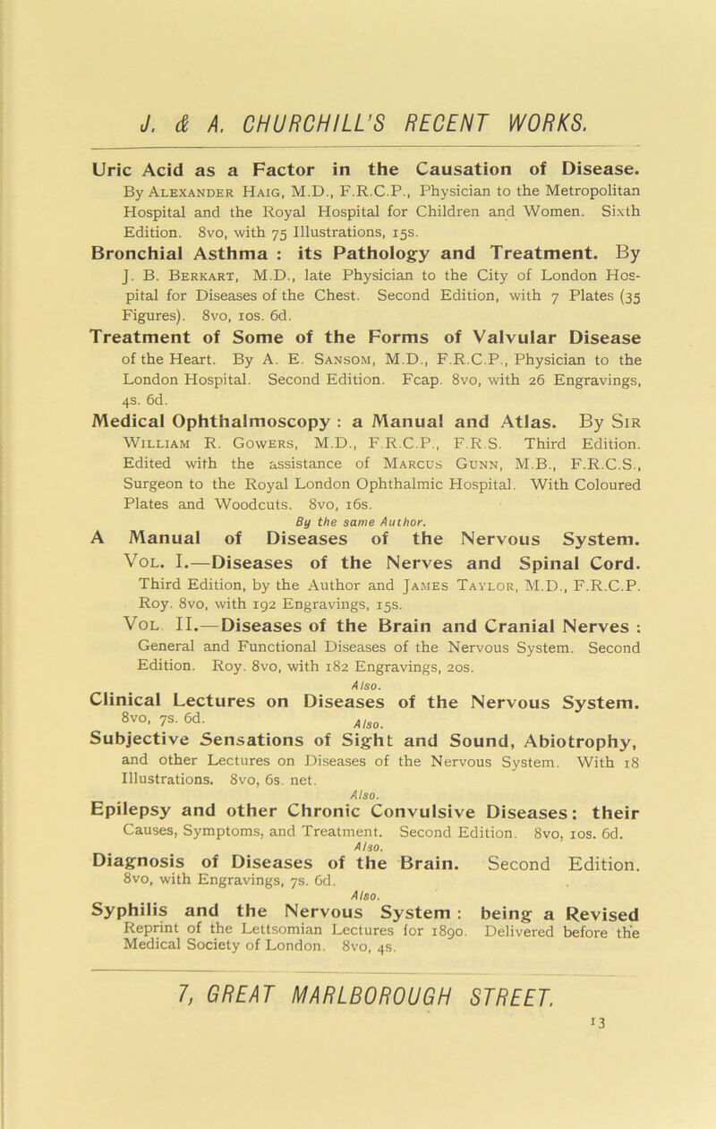 Uric Acid as a Factor in the Causation of Disease. By Alexander Haig, M.D., F.R.C.P., Physician to the Metropolitan Hospital and the Royal Hospital for Children and Women. Sixth Edition. 8vo, with 75 Illustrations, 15s. Bronchial Asthma : its Pathology and Treatment. By J. B. Berkart, M.D., late Physician to the City of London Hos- pital for Diseases of the Chest. Second Edition, with 7 Plates (35 Figures). 8vo, los. 6d. Treatment of Some of the Forms of Valvular Disease of the Heart. By A. E. Sansom, M.D., F.R.C.P., Physician to the London Hospital. Second Edition. Fcap. 8vo, with 26 Engravings, 4s. 6d. Medical Ophthalmoscopy : a Manual and Atlas. By Sir William R. Gowers, M.D., F.R.C.P., F.R.S. Third Edition. Edited with the assistance of Marcus Gunn, M.B., F.R.C.S., Surgeon to the Royal London Ophthalmic Hospital. With Coloured Plates and Woodcuts. 8vo, i6s. By the same Author. A Manual of Diseases of the Nervous System. VoL. I.—Diseases of the Nerves and Spinal Cord. Third Edition, by the Author and James Taylor, M.D., F.R.C.P. Roy. 8vo, with 192 Engravings, 15s. VoL II.—Diseases of the Brain and Cranial Nerves : General and Functional Diseases of the Nervous System. Second Edition. Roy. 8vo, with 182 Engravings, 20s. Also. Clinical Lectures on Diseases of the Nervous System. 8vo, 7s. 6d. Subjective Sensations of Sight and Sound, Abiotrophy, and other Lectures on Diseases of the Nervous System. With 18 Illustrations. 8vo, 6s. net. Also. Epilepsy and other Chronic Convulsive Diseases: their Causes, Symptoms, and Treatment. Second Edition. 8vo, los. 6d. Also. Diagnosis of Diseases of the Brain. Second Edition. 8vo, with Engravings, 7s. Gd. Also. Syphilis and the Nervous System : being a Revised Reprint of the Lettsomian Lectures for 1890. Delivered before the Medical Society of London. 8vo, 4s. 1, GREAT MARLBOROUGH STREET.