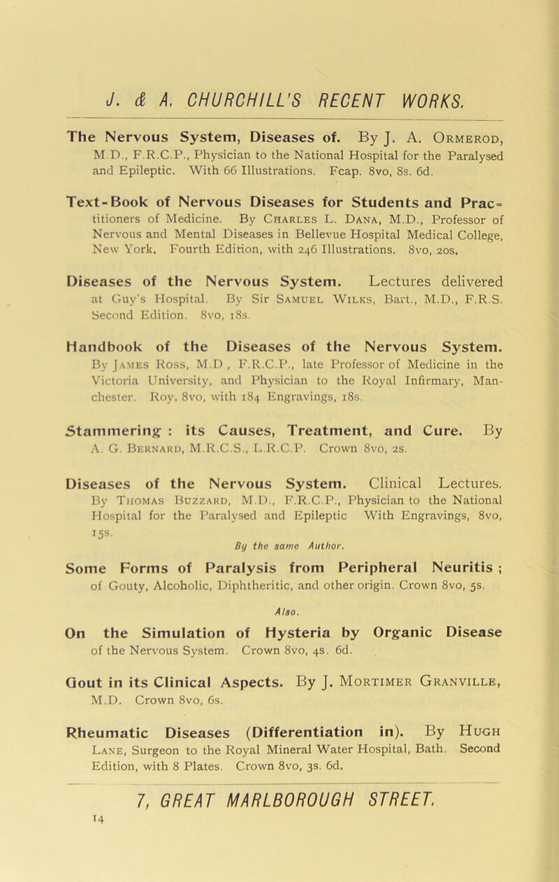 The Nervous System, Diseases of. By J, A. Ormerod, M.D., F.R.C.P., Physician to the National Hospital for the Paralysed and Epileptic. With 66 Illustrations. Fcap. 8vo, 8s, 6d. Text-Book of Nervous Diseases for Students and Prac- titioners of Medicine. By Charles L. Dana, M.D., Professor of Nervous and Mental Diseases in Bellevue Hospital Medical College, New York. Fourth Edition, with 246 Illustrations. 8vo, 20s, Diseases of the Nervous System. Lectures delivered at Guy’s Hospital. By Sir Samuel Wilks, Bart., M.D., F.R.S. Second Edition. 8vo, i8s. Handbook of the Diseases of the Nervous System. By James Ross, M.D , F.R.C.P., late Professor of Medicine in the Victoria University, and Physician to the Royal Infirmary, Man- chester. Roy. 8vo, with 184 Engravings, i8s. Stammering : its Causes, Treatment, and Cure. By A. G. Bernard, M.lt.C.S., L.R.C.P. Crown 8vo, 2S. Diseases of the Nervous System. Clinical Lectures. By Thomas Buzzard, M.D., F.R.C.P., Physician to the National Hospital for the Paralysed and Epileptic With Engravings, 8vo, 15s. By the same Author. Some Forms of Paralysis from Peripheral Neuritis ; of Gouty, Alcoholic, Diphtheritic, and other origin. Crown 8vo, 5s. Also. On the Simulation of Hysteria by Organic Disease of the Nervous System. Crown 8vo, 4s. 6d. Gout in its Clinical Aspects. By J. Mortimer Granville, M.D. Crown 8vo, 6s. Rheumatic Diseases (Differentiation in). By Hu<jh Lane, Surgeon to the Royal Mineral Water Hospital, Bath. Second Edition, with 8 Plates. Crown 8vo, 3s. 6d. 1, GREAT MARLBOROUGH STREET.