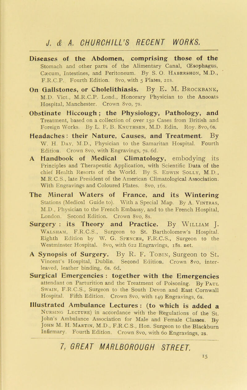 Diseases of the Abdomen, comprising those of the Stomach and other parts of the Alimentary Canal, CEsophagus, Caecum, Intestines, and Peritoneum. By S. O. Habershon, M.D., F.R.C.P. Fourth Edition. 8vo, with 5 Plates, 21s. On Gallstones, or Cholelithiasis. By E. M. Brockbank, M.D. Viet., M.R.C.P. Lond., Honorary Physician to the Anooats Hospital, Manchester. Crown 8vo, ys. Obstinate Hiccough; the Physiology, Pathology, and Treatment, based on a collection of over 150 Cases from British and Foreign Works. By L. F. B. Knuthsen, M.D. Edin, Roy. 8vo, 6s. Headaches: their Nature, Causes, and Treatment. By W. H. Day, M.D., Physician to the Samaritan Hospital. Fourth Edition. Crown 8vo, with Engravings, ys. 6d. A Handbook of Medical Climatology, embodying its Principles and Therapeutic Application, with Scientific Data of the chief Health Resorts of the World. By S. Edwin Solly, M.D., M.R.C.S., late President of the American Climatological Association. With Engravings and Coloured Plates. 8vo, i6s. The Mineral Waters of France, and its Wintering Stations (Medical Guide to). With a Special Map. By A. Vintras, M.D., Physician to the French Embassy, and to the French Hospital, London. Second Edition. Crown 8vo, 8s. Surgery : its Theory and Practice. By William J. Walsham, F.R.C.S., Surgeon to St. Bartholomew’s Hospital. Eighth Edition by W. G. Spencer, F.R.C.S., Surgeon to the Westminster Hospital. 8vo, with 622 Engravings, i8s. net. A Synopsis of Surgery. By R. F. Tobin, Surgeon to St. Vincent's Hospital, Dublin. Second Edition. Crown 8vo, inter- leaved, leather binding, 6s. 6d. Surgical Emergencies : together with the Emergencies attendant on Parturition and the Treatment of Poisoning. By Paul Swain, F.R.C.S., Surgeon to the South Devon and East Cornwall Hospital. Fifth Edition. Crown 8vo, with 149 Engravings, 6s. Illustrated Ambulance Lectures : (to which is added a Nursing Lecture) in accordance with the Regulations of the St. John’s Ambulance Association for Male and Female Classes. By John M. H, Martin, M.D., F.R.C.S., Hon. Surgeon to the Blackburn Infirmary, Fourth Edition. Crown 8vo, with 60 Engravings, 2S. 7, GREAT MARLBOROUGH STREET.