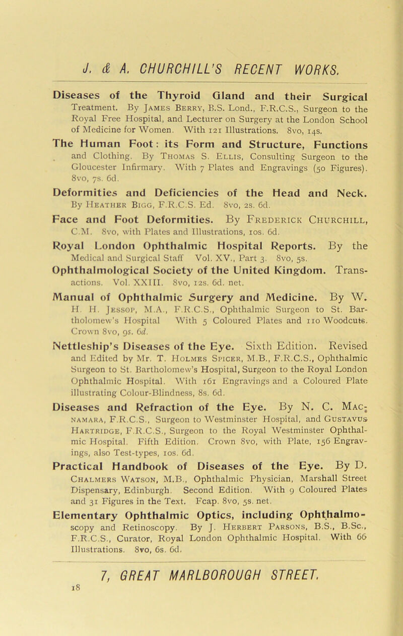 Diseases of the Thyroid Gland and their Surgical Treatment. By James Berry, B.S. Lond.. F.R.C.S., Surgeon to the Royal Free Hospital, and Lecturer on Surgery at the London School of Medicine for Women. With 121 Illustrations. 8vo, 14s. The Human Foot: its Form and Structure, Functions and Clothing. By Thomas S. Ellis, Consulting Surgeon to the Gloucester Infirmary. With 7 Plates and Engravings (50 Figures). 8VO, 7s. 6d. Deformities and Deficiencies of the Head and Neck. By Heather Bigg, F.R.C.S. Ed. 8vo, 2s. 6d. Face and Foot Deformities. By Frederick Churchill, C.M. Svo, with Plates and Illustrations, los. 6d. Royal London Ophthalmic Hospital Reports. By the Medical and Surgical Staff Vol. XV., Part 3. Svo, 5s. Ophthalmological Society of the United Kingdom. Trans- actions. Vol. XXIII. Svo, I2S. 6d. net. Manual of Ophthalmic Surgery and Medicine. By W. H. H. Jessoi’, M.A., F.R.C.S., Ophthalmic Surgeon to St. Bar- tholomew’s Hospital With 5 Coloured Plates and no Woodcuts. Crown Svo, gs. 6d. Nettleship’s Diseases of the Eye. Sixth Edition. Revised and Edited by Mr. T. PIolmes Spicer, M.B., F.R.C.S., Ophthalmic Surgeon to St. Bartholomew’s Hospital, Surgeon to the Royal London Ophthalmic Hospital. With 161 Engravings and a Coloured Plate illustrating Colour-Blindness, 8s. 6d. Diseases and Refraction of the Eye. By N. C. Mac; NA.MARA, F.R.C.S., Surgeon to Westminster Hospital, and Gustavus Hartridge, F.R.C.S., Surgeon to the Royal Westminster Ophthal- mic Hospital. Fifth Edition. Crown Svo, with Plate, 156 Engrav- ings, also Test-types, los. Cd. Practical Handbook of Diseases of the Eye. By D. Chalmers Watson, M.B., Ophthalmic Physician, Marshall Street Dispensary, Edinburgh. Second Edition. With 9 Coloured Plates and 31 Figures in the Text. Fcap. Svo, 5s. net. Elementary Ophthalmic Optics, including Ophthalmo- scopy and Retinoscopy. By J. Herbert Parsons, B.S., B.Sc., F.R.C.S., Curator, Royal London Ophthalmic Hospital. With 66 Illustrations. Svo, 6s. 6d, 7, GREAT MARLBOROUGH STREET.