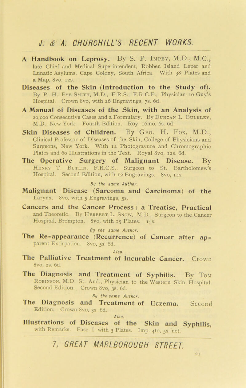A Handbook on Leprosy. By S. P. Impey, M.D., M.C., late Chief and Medical Superintendent, Robben Island Leper and Lunatic Asylums, Cape Colony, South Africa. With 38 Plates and a Map, 8vo, 12s. Diseases of the Skin (Introduction to the Study of). By P. H. Pye-Smith, M.D., F.R.S., F.R.C.P., Physician to Guy’s Hospital. Crown 8vo, with 26 Engravings, ys. 6d. A Manual of Diseases of the Skin, with an Analysis of 20,000 Consecutive Cases and a Formulary. By Duncan L. Bulkley, M.D., New York. Fourth Edition. Roy. i6mo, 6s. 6d. Skin Diseases of Children. By Geo. H. Fox, M.D., Clinical Professor of Diseases of the Skin, College of Physicians and Surgeons, New York. With 12 Photogravure and Chromographic Plates and 60 Illustrations in the Text. Royal 8vo, 12s. 6d. The Operative Surgery of Malignant Disease. By Henry T. Butlin, F.R.C.S., Surgeon to St. Bartholomew’s Hospital. Second Edition, with 12 Engravings. 8vo, 14s By the same Author. Malignant Disease (Sarcoma and Carcinoma) of the Larynx. 8vo, with 5 Engravings, 5s. Cancers and the Cancer Process : a Treatise, Practical and Theoretic. By Herbert L. Snow, M.D., Surgeon to the Cancer Hospital, Brompton. 8vo, with 15 Plates. 15s. By the same Author. The Re = appearance (Recurrence) of Cancer after ap = parent Extirpation. 8vo, 5s. 6d. Also. The Palliative Treatment of Incurable Cancer. Crown 8vo, 2s. 6d. The Diagnosis and Treatment of Syphilis. By Tom Robinson, M.D. St. And., Physician to the Western Skin Hospital. Second Edition. Crown 8vo, 3s. 6d. By the same Author. The Diagnosis and Treatment of Eczema. Second Edition. Crown 8vo, 3s. 6d. Also. Illustrations of Diseases of the Skin and Syphilis, with Remarks. Fasc. I. with 3 Plates. Imp. 410, 5s. net.