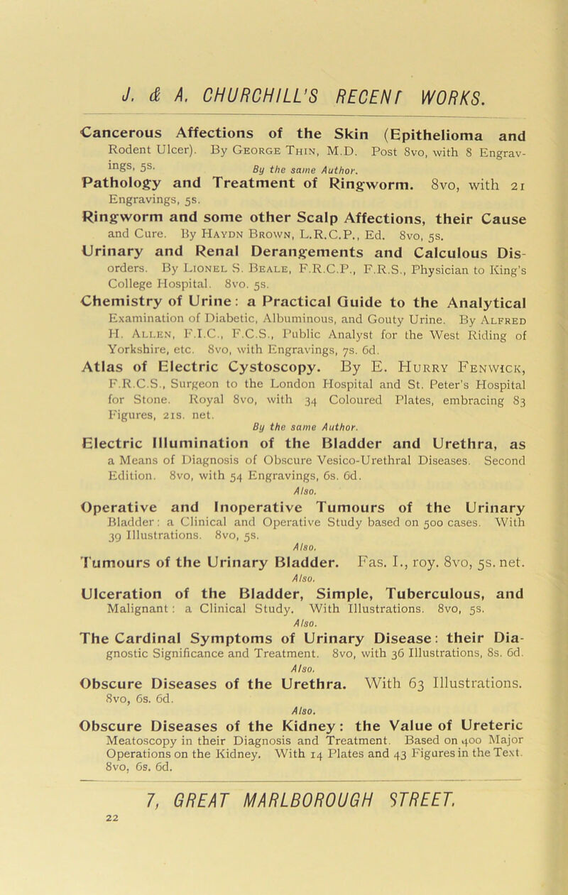 Cancerous Affections of the Skin (Epithelioma and Rodent Ulcer). By George Thin, M.D. Post 8vo, with 8 Engrav- ings, 5s. gy f/jg same Author. Pathology and Treatment of Ringworm. 8vo, with 21 Engravings, 5s. Ringworm and some other Scalp Affections, their Cause and Cure. By Haydn Brown, L.R.C.P., Ed. 8vo, 5s. Urinary and Renal Derangements and Calculous Dis- orders. By Lionel S. Beale, F.R.C.P., F.R.S., Physician to King’s College Hospital. 8vo. 5s. Chemistry of Urine: a Practical Guide to the Analytical Examination of Diabetic, Albuminous, and Gouty Urine. By Alfred H. Allen, F.I.C., F.C.S., Public Analyst for the West Riding of Yorkshire, etc. 8vo, with Engravings, 7s. Cd. Atlas of Electric Cystoscopy. By E. Hurry Fenwick, F.R.C.S., Surgeon to the London Hospital and St. Peter’s Hospital for Stone. Royal 8vo, with 34 Coloured Plates, embracing 83 Figures, 21s. net. By the same Author. Electric Illumination of the Bladder and Urethra, as a Means of Diagnosis of Obscure Vesico-Urethral Diseases. Second Edition. 8vo, with 54 Engravings, 6s. 6d. Also. Operative and Inoperative Tumours of the Urinary Bladder: a Clinical and Operative Study based on 500 cases. With 39 Illustrations. 8vo, 5s. Also. 'l umours of the Urinary Bladder. Fas. I., roy. 8vo, 5s.net. Also, Ulceration of the Bladder, Simple, Tuberculous, and Malignant: a Clinical Study. With Illustrations. 8vo, 5s. Also. The Cardinal Symptoms of Urinary Disease: their Dia- gnostic Significance and Treatment. 8vo, with 36 Illustrations, 8s. 6d. Also. Obscure Diseases of the Urethra. With 63 Illustrations. 8vo, 6s. 6d. Also. Obscure Diseases of the Kidney: the Value of Ureteric Meatoscopy in their Diagnosis and Treatment. Based on 400 Major Operations on the Kidney. With 14 Plates and 43 Figures in the Text. 8vo, 6s. 6d.