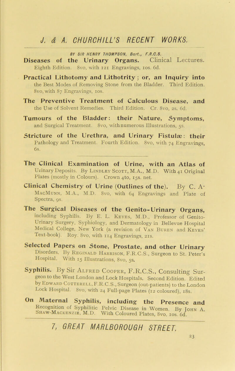 8Y SIR HENRY THOMPSON, Bart., F.R.C.S. Diseases of the Urinary Organs. Clinical Lectures. Eighth Edition. 8vo, with 121 Engravings, los. 6d. Practical Lithotomy and Lithotrity; or, an Inquiry into the Best Modes of Removing Stone from the Bladder. Third Edition. 8vo, with 87 Engravings, los. The Preventive Treatment of Calculous Disease, and the Use of Solvent Remedies. Third Edition. Cr. 8vo, 2S. 6d. Tumours of the Bladder: their Nature, Symptoms, and Surgical Treatment. 8vo, with numerous Illustrations, 5s. Stricture of the Urethra, and Urinary Fistulae; their Pathology and Treatment. Fourth Edition. 8vo, with 74 Engravings, 6s. The Clinical Examination of Urine, with an Atlas of Urinary Deposits. By Bindley Scott, M.A., M.D. With 41 Original Plates (mostly in Colours). Crown 4to, 15s. net. Clinical Chemistry of Urine (Outlines of the). By C. A- MacMunn, M.A., M.D. 8vo, with 64 Engravings and Plate of Spectra, gs. The Surgical Diseases of the Qenito-Urinary Organs, including Syphilis. By E. L. Keyes, M.D., Professor of Genito- urinary Surgery, Syphiology, and Dermatology in Bellevue Hospital Medical College, New York (a revision of Van Buren and Keyes’ Text-book). Roy. 8vo, with 114 Engravings, 21s. Selected Papers on Stone, Prostate, and other Urinary Disorders. By Reginald Harrison, F.R.C.S., Surgeon to St. Peter’s Hospital. With 15 Illustrations, 8vo, 5s, Syphilis. By Sir Alfred Cooper, F.R.C.S., Consulting Sur- geon to the West London and Lock Hospitals. Second Edition. Edited by Edward Cotterell, F.R.C.S., Surgeon (out-patients) to the London I^ck Hospital. 8vo, with 24 Full-page Plates (12 coloured), i8s. On Maternal Syphilis, including the Presence and Recognition of Syphilitic Pelvic Disease in Women By John A Shaw-Mackenzie, M.D. With Coloured Plates, 8vo, los. Gd. 1, GREAT MARLBOROUGH STREET.