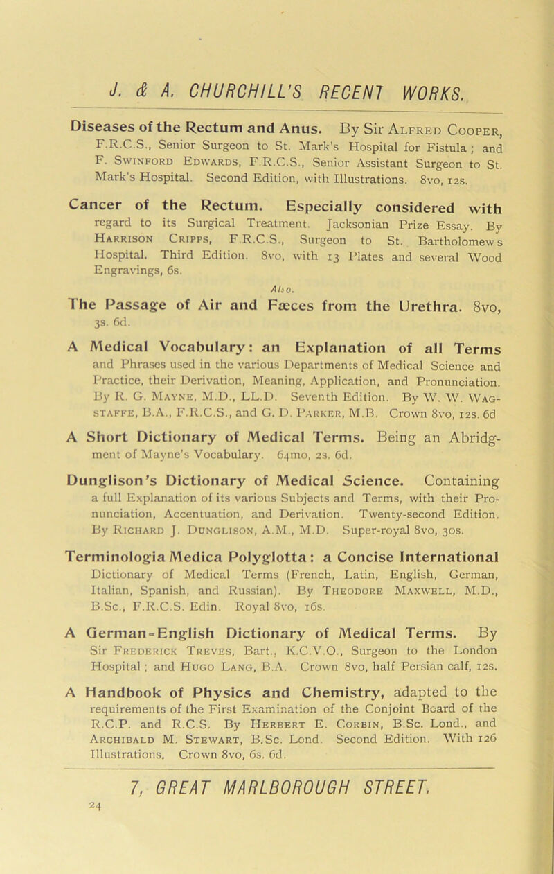 Diseases of the Rectum and Anus. By Sir Alfred Cooper, F.R.C.S., Senior Surgeon to St. Mark’s Hospital for Fistula ; and F. SwiNFORD Edwards, F.R.C.S., Senior Assistant Surgeon to St. Mark’s Hospital. Second Edition, with Illustrations. Svo, 12s. Cancer of the Rectum. Especially considered with regard to its Surgical Treatment. Jacksonian Prize Essay. By Harrison Cripps, F.R.C.S., Surgeon to St. Bartholomews Hospital. Third Edition. Svo, with 13 Plates and several Wood Engravings, 6s. A ho. The Passage of Air and Fasces from the Urethra. Svo, 3S. 6d. A Medical Vocabulary: an Explanation of all Terms and Phrases used in the various Departments of Medical Science and Practice, their Derivation, Meaning, Application, and Pronunciation. By R. G. Mayne, M.D., LL.D. Seventh Edition. By W. W. Wag- STAFKE, B.A., F.R.C.S., and G. I). Parker, M.B. Crown Svo, 12s. 6d A Short Dictionary of Medical Terms. Being an Abridg- ment of Mayne’s Vocabulary. 64mo, 2s. 6d. Dunglison's Dictionary of Medical Science. Containing a full Explanation of its various Subjects and Terms, with their Pro- nunciation, Accentuation, and Derivation. Twenty-second Edition. By Richard J. Dunglison, A.M., M.D. Super-royal Svo, 30s. Terminologia Medica Polyglotta: a Concise International Dictionary of Medical Terms (French, Latin, English, German, Italian, Spanish, and Russian). By Theodore Maxwell, M.D., B.Sc., F.R.C.S. Edin. Royal Svo, i6s. A German-English Dictionary of Medical Terms. By Sir Frederick Treves, Bart., K.C.V.O., Surgeon to the London Hospital; and Hugo Lang, B.A. Crown Svo, half Persian calf, 12s. A Handbook of Physics and Chemistry, adapted to the requirements of the First Examination of the Conjoint Board of the R.C.P. and R.C.S. By Herbert E. Corbin, B.Sc. Lond., and Archibald M. Stewart, B.Sc. Lond. Second Edition. With 126 Illustrations. Crown Svo, Gs. 6d.