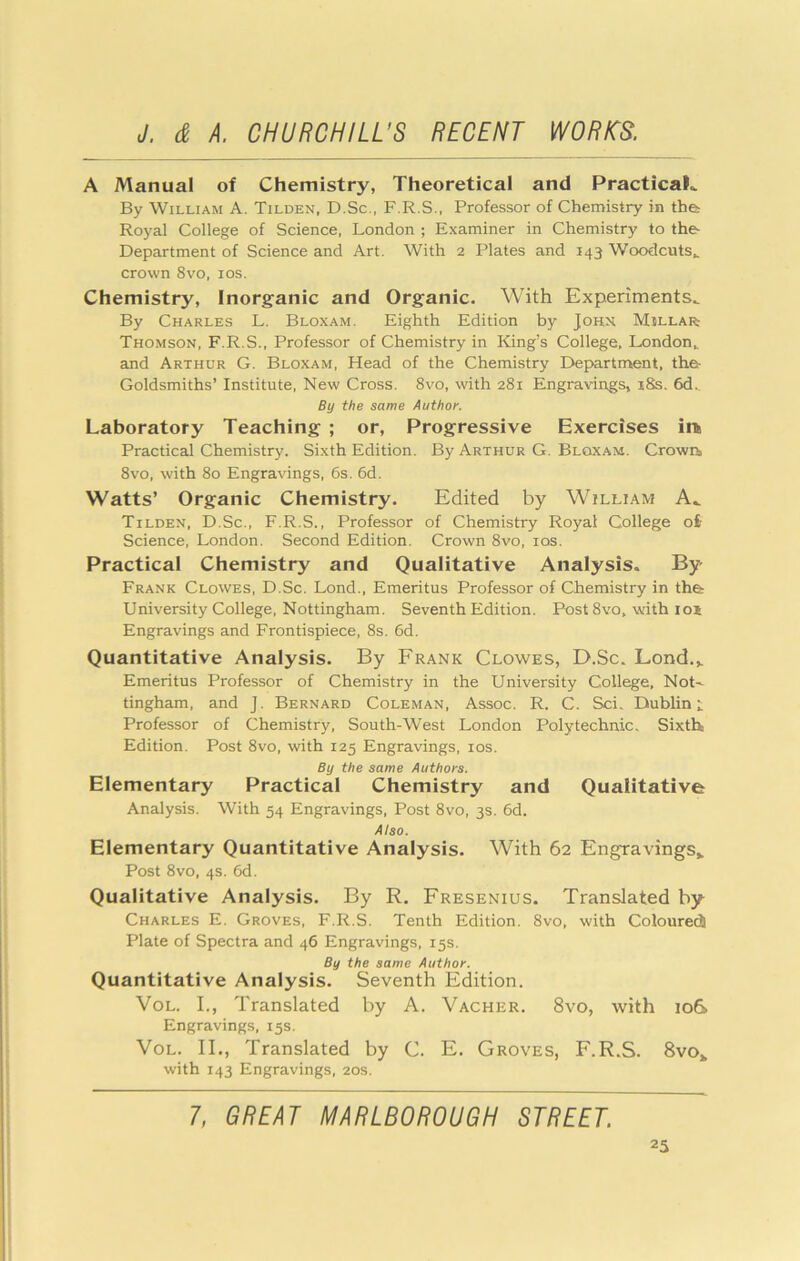 A Manual of Chemistry, Theoretical and Practical By William A. Tilden, D.Sc., F.R.S., Professor of Chemistry in the: Royal College of Science, London ; Examiner in Chemistry to the- Department of Science and Art. With 2 Plates and 143 Woodcuts,, crown 8vo, los. Chemistry, Inorganic and Organic. With Experiments.. By Charles L. Bloxam. Eighth Edition by Johx Millar: Thomson, F.R.S., Professor of Chemistry in King’s College, London^ and Arthur G. Bloxam, Head of the Chemistry Department, the- Goldsmiths’ Institute, New Cross. 8vo, with 281 Engravings, x8s. 6d,_ By the same Author. Laboratory Teaching ; or. Progressive Exercises ii> Practical Chemistry. Sixth Edition. By Arthur G. Bloxam. Crown, 8vo, with 80 Engravings, 6s. 6d. Watts’ Organic Chemistry. Edited by William A.. Tilden, D.Sc., F.R.S., Professor of Chemistry Royal College ofc Science, London. Second Edition. Crown 8vo, los. Practical Chemistry and Qualitative Analysis. By Frank Clowes, D.Sc. Lond., Emeritus Professor of Chemistry in the University College, Nottingham. Seventh Edition. Post 8vo, with 101 Engravings and Frontispiece, 8s. 6d. Quantitative Analysis. By Frank Clowes, D.Sc. Lond.,. Emeritus Professor of Chemistry in the University College, Not'- tingham, and J. Bernard Coleman, Assoc. R. C. Sci. Dublin t Professor of Chemistry, South-West London Polytechnic. Sixth Edition. Post 8vo, with 125 Engravings, los. By the same Authors. Elementary Practical Chemistry and Qualitative Analysis. With 54 Engravings, Post 8vo, 3s. 6d. Also. Elementary Quantitative Analysis. With 62 Engravings* Post 8vo, 4s. 6d. Qualitative Analysis. By R. Fresenius. Translated by Charles E. Groves, F.R.S. Tenth Edition. 8vo, with ColouretJ Plate of Spectra and 46 Engravings, 15s. By the same Author. Quantitative Analysis. Seventh Edition. VoL. I., Translated by A. Vacher. 8vo, with 10& Engravings, 15s. VoL. II., Translated by C. E. Groves, F.R.S. 8vo* with 143 Engravings, 20s. 7, GREAT MARLBOROUGH STREET.