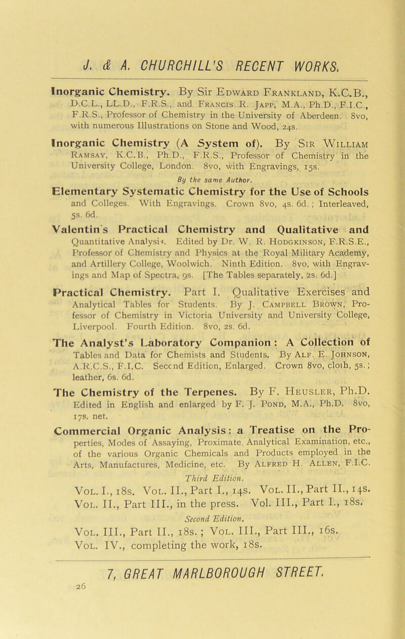 Inorganic Chemistry. By Sir Edward Frankland, K.C.B., D.C.L., LL.D., F.R.S., and Francis R. Japp, M.A., Ph.D., F.I.C., F.R.S., Professor of Chemistry in the University of Aberdeen. 8vo, with numerous Illustrations on Stone and Wood, 24s. Inorganic Chemistry (A System of). By Sir William Ramsay, K,C. H., Ph.D., F.R.S., Professor of Chemistry in the University College, London. 8vo, with Engravings, 15s. By the same Author. Elementary Systematic Chemistry for the Use of Schools and Colleges. With Engravings. Crown 8vo, 4s. 6d. ; Interleaved, 5s. 6d. Valentin's Practical Chemistry and Qualitative and Quantitative Analysis. Edited by Dr. W. R. Hodgkinson, F.R.S.E., Professor of Chemistry and Physics at the Royal Military Aca:demy, and Artillery College, Woolwich. Ninth Edition. 8vo, with Engrav- ings and Map of Spectra, 9s. [The Tables separately, 2s. 6d.] Practical Chemistry. Part I. Qualitative Exercises and Analytical Tables for Students. By J. Campbell Brown, Pro- fessor of Chemistry in Victoria University and University College, Liverpool. Fourth Edition. 8vo, 2s. 6d. The Analyst’s Laboratory Companion : A Collection of Tables and Data for Chemists and Students. By Alf. E. Johnson, A.R.C.S., F.I.C. Seccnd Edition, Enlarged. Crown 8vo, cloth, 5s.: leather, 6s. 6d. The Chemistry of the Terpenes. By F. Heusler, Ph.D. Edited in English and enlarged by F. J. Pond, M.A., Ph.D. 8vo, 17s. net. Commercial Organic Analysis: a Treatise on the Pro- perties, Modes of Assaying, Proximate. Analytical Examination, etc,, of the various Organic Chemicals and Products employed in the Arts, Manufactures, Medicine, etc. By Alfred H. Allen, F.I.C. Third Edition. VoL. I.,i8s. VoL. II., Part I., 14s. Vol. II., Part II., 14s. VoL. II., Part III., in the press. Vol. III., Part I., i8s. Second Edition, Vol. III., Part II., i8s. ; Vol. III., Part III., i6s. Vol. IV., completing the work, i8s.