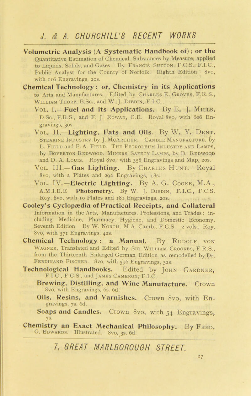 Volumetric Analysis (A Systematic Handbook of); or the Quantitative Estimation of Chemical Substances by Measure, applied to Liquids, Solids, and Gases. By Francis Sutton, F.G.S., F.I.C., Public Analyst for the County of Norfolk. Eighth Edition. 8vo, with ii6 Engravings, 20s. Chemical Technology: or, Chemistry in its Applications to Arts and Manufactures. Edited by Charles E. Groves, F.R.S., William Thorp, B.Sc., and W. J. Dibdin, PM.C. VoL. I.—Fuel and its Applications. By E. J. Mills, D.Sc., F.R.S., and F. J. Rowan, C.E. Royal 8vo, with 606 En- gravings, 30s. VoL. II.—Lighting, Fats and Oils. By W. Y. Dent. Stearine Industry,by J. McArthur. Candle Manufacture, by L. Field and F. A. Field. The Petroleum Industry and Lamps, by Boverton Redwood. Miners’ Safety Lamps, by B. Redwood and D. A. Louis. Royal 8vo, with 358 Engravings and Map, 20s. VoL. III.— Gas Lighting. By Charles Hunt. Royal 8vo, with 2 Plates and 292 Engravings, i8s. VoL. IV.—Electric Lighting. By A. G. Cooke, M.A., A.M.I E.E Photometry. By W. J. Djbdin, F.I.C., F.C.S. Roy. 8vo, with 10 Plates and 181 Engravings. 20s.., Cooley’s Cyclopaedia of Practical Receipts, and Collateral Information in the Arts, Manufactures, Professions, and Trades: in- cluding Medicine, Pharmacy, Hygiene, and Domestic Economy. Seventh Edition By W. North, M.A. Camb., F.C.S. 2 vols., Roy. 8vo, with 371 Engravings, 42s. Chemical Technology: a Manual. By Rudolf von Wagner, Translated and Edited by Sir William Crookes, F.R.S., from the Thirteenth Enlarged German Edition as remodelled by Dr. Ferdinand Fischer. 8vo, with 596 Engravings, 32s. Technological Handbooks. Edited by John Gardner, F.I.C., F.C.S., and James CameronpF.I.C. Brewing, Distilling, and Wine Manufacture. Crown 8vo, with Engravings, 6s. 6d. Oils, Resins, and Varnishes. Crown 8vo, with En- gravings, 7s. 6d. Soaps and Candies. Crown 8vo, with 54 Engravings, 7s. Chemistry an Exact Mechanical Philosophy. By Fred. G. Edwards. Illustrated. 8vo, 3s. 6d. 1, GREAT MARLBOROUGH STREET.
