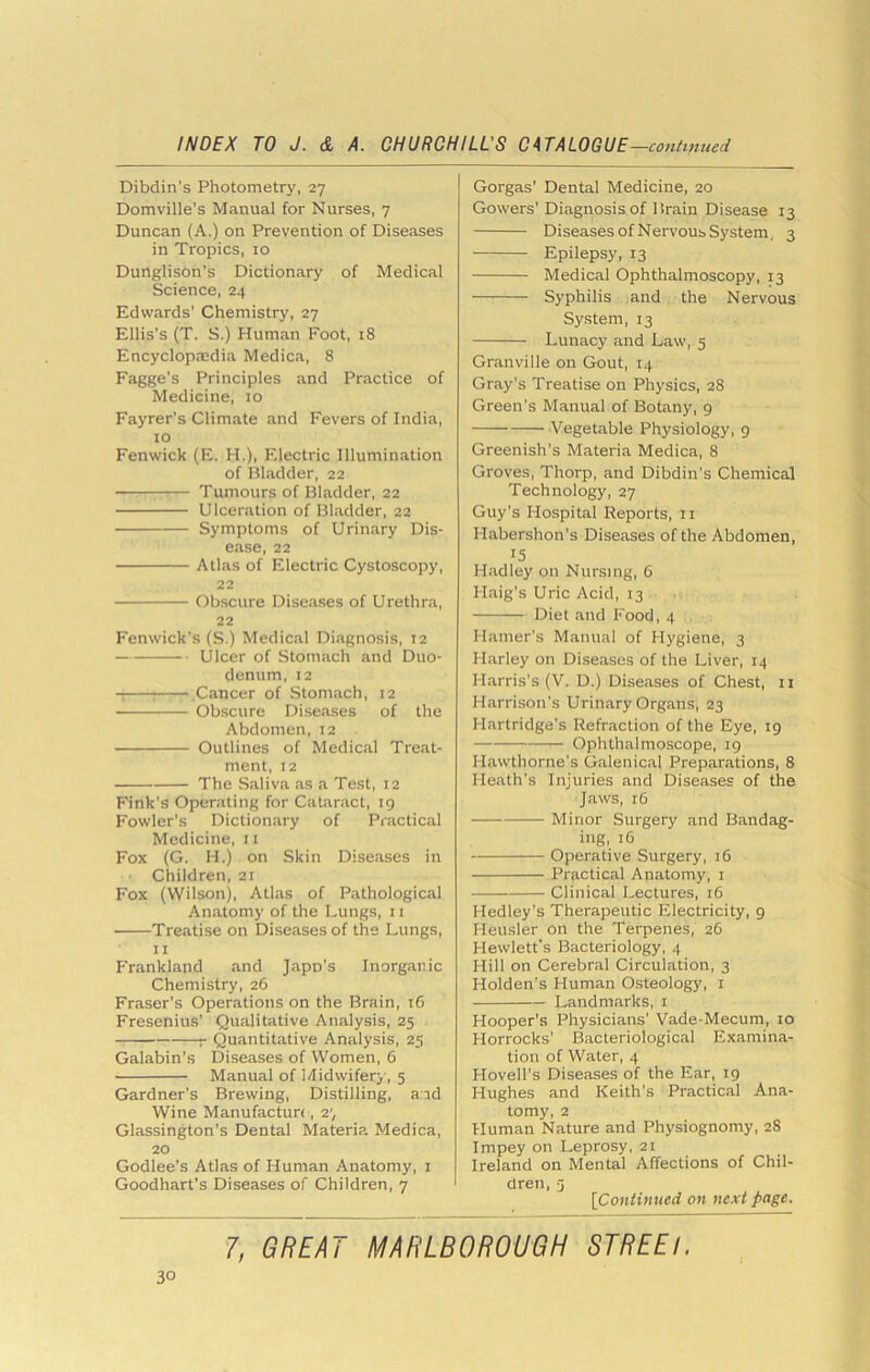 Dibdin’s Photometry, 27 Domville’s Manual for Nurses, 7 Duncan (A.) on Prevention of Diseases in Tropics, 10 Dunglison’s Dictionary of Medical Science, 24 Edwards' Chemistry, 27 Ellis’s (T. S.) Human Foot, 18 Encyclopaedia Medica, 8 Fagge’s Principles and Practice of Medicine, 10 Fayrer’s Climate and Fevers of India, to Fenwick (E. H.), Electric Illumination of Bladder, 22 Tumours of Bladder, 22 Ulceration of Bladder, 22 Symptoms of Urin.ary Dis- ease, 22 Atlas of Electric Cystoscopy, 22 Obscure Diseases of Urethra, 22 Fenwick's (S.) Medical Diagnosis, 12 Ulcer of Stomach and Duo- denum, 12 -: ^ Cancer of Stomach, 12 Obscure Diseases of the Abdomen, 12 Outlines of Medical Treat- ment, 12 The Saliva as a Test, 12 Fink’s Operating for Cataract, 19 Fowler’s Dictionary of Practical Medicine, it Fox (G. H.) on Skin Diseases in Children, 21 Fox (Wilson), Atlas of Pathological An.-itomy of the Lungs, 11 Treatise on Diseases of the Lungs, II P'rankland and Japo’s Inorganic Chemistry, 26 Fraser’s Operations on the Brain, 16 Fresenius’ Qualitative Analysis, 25 r Quantitative Analysis, 25 Galabin’s Diseases of Women, 6 Manual of 1/Iidwifer>', 5 Gardner’s Brewing, Distilling, aid Wine Manufactun, 27 Glassington’s Dental Materia Medica, 20 Godlee’s Atlas of Human Anatomy, i Goodhart’s Diseases of Children, 7 Gorgas’ Dental Medicine, 20 Gowers’Diagnosis of Brain Disease 13 DiseasesofNervousSystem, 3 Epilepsy, 13 Medical Ophthalmoscopy, 13 Syphilis and the Nervous System, 13 Lunacy and Law, 5 Granville on Gout, 14 Gray’s Treatise on Physics, 28 Green’s Manual of Botany, 9 Vegetable Physiology, 9 Greenish’s Materia Medica, 8 Groves, Thorp, and Dibdin’s Chemical Technology, 27 Guy’s Hospital Reports, ii Habershon’s Diseases of the Abdomen, 15 Hadley on Nursing, 6 Haig’s Uric Acid, 13 Diet and Food, 4 Hamer’s Manual of Hygiene, 3 Harley on Diseases of the Liver, 14 Harris’s (V. D.) Diseases of Chest, ii Harrison’s Urinary Organs, 23 Hartridge’s Refraction of the Eye, 19 Ophthalmoscope, 19 Hawthorne’s Galenical Preparations, 8 Heath’s Injuries and Diseases of the Jaws, 16 Minor Surgery and Bandag- ing, 16 Operative Surgery, 16 Practical Anatomy, i Clinical Lectures, 16 Medley’s Therapeutic Electricity, 9 Heusler on the Terpenes, 26 Hewlett's Bacteriology, 4 Hill on Cerebral Circulation, 3 Holden’s Human Osteology, i Landmarks, i Hooper’s Physicians’ Vade-Mecum, 10 Horrocks’ Bacteriological Examina- tion of Water, 4 Hovell’s Diseases of the Ear, 19 Hughes and Keith’s Practical Ana- tomy, 2 Human Nature and Physiognomy, 28 Impey on Leprosy, 21 Ireland on Mental Affections of Chil- dren, 5 [Continued on next page. 1, GREAT MARLBOROUGH STREEl.