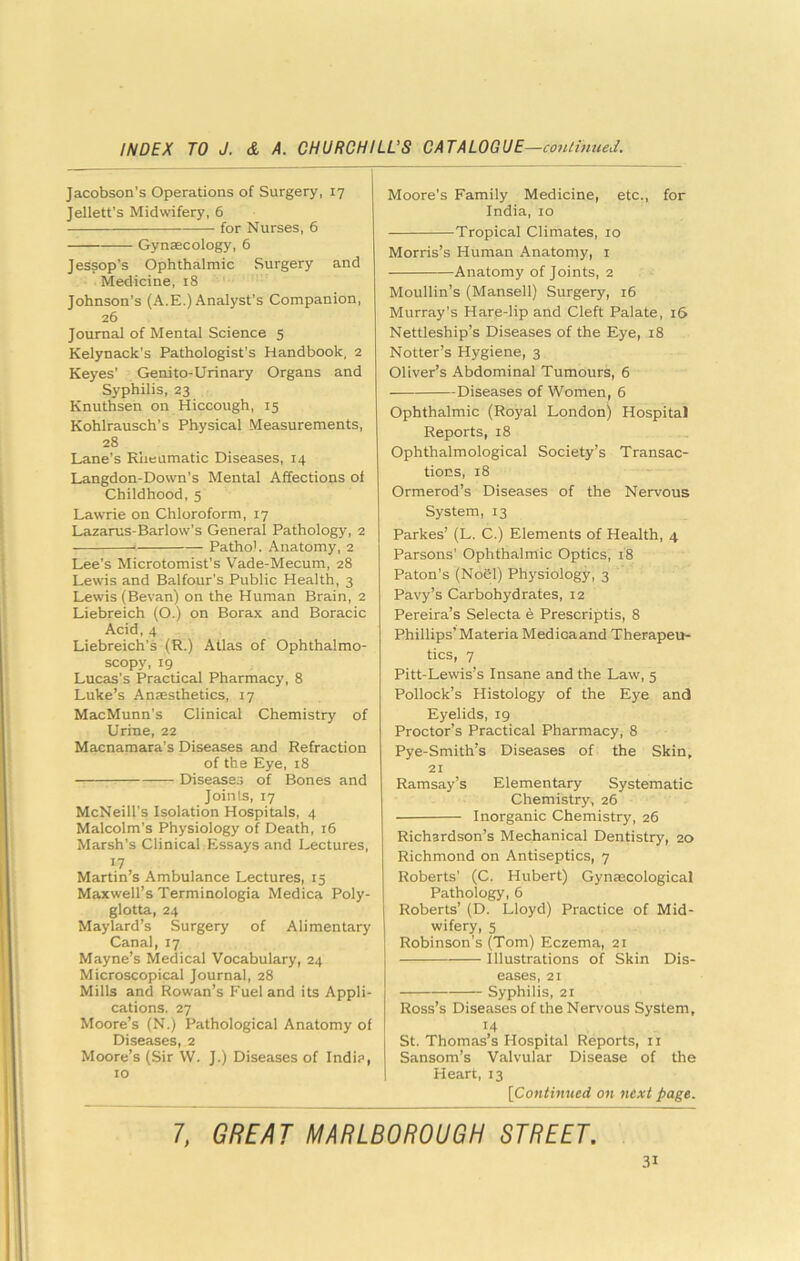 Jacobson’s Operations of Surgery, 17 Jellett's Midwifery, 6 for Nurses, 6 Gynaecology, 6 Jessop’s Ophthalmic Surgery and Medicine, 18 Johnson’s (A.E.) Analyst’s Companion, 26 Journal of Mental Science 5 Kelynack’s Pathologist’s Handbook, 2 Keyes’ Genito-Urinary Organs and Syphilis, 23 Knuthsen on Hiccough, 15 Kohlrausch’s Physical Measurements, 28 Lane’s R’neumatic Diseases, 14 Langdon-Down’s Mental Affections of Childhood, 5 Lawrie on Chloroform, 17 Lazarus-Barlow’s General Pathology, 2 Pathol. Anatomy, 2 Lee’s Microtomist’s Vade-Mecum, 28 Lewis and Balfour’s Public Health, 3 Lewis (Bevan) on the Human Brain, 2 Liebreich (O.) on Borax and Boracic Acid, 4 Liebreich’s (R.) Atlas of Ophthalmo- scopy, 19 Lucas’s Practical Pharmacy, 8 Luke’s Anaesthetics, 17 MacMunn’s Clinical Chemistry of Urine, 22 Macnamara’s Diseases and Refraction of the Eye, 18 Diseases of Bones and Joints, 17 McNeill’s Isolation Hospitals, 4 Malcolm’s Physiology of Death, 16 Marsh’s Clinical Essays and Lectures, 17 Martin’s Ambulance Lectures, 15 Maxwell’s Terminologia Medica Poly- glotta, 24 Maylard’s Surgery of Alimentary Canal, 17 Mayne’s Medical Vocabulary, 24 Microscopical Journal, 28 Mills and Rowan’s Fuel and its Appli- cations. 27 Moore’s (N.) Pathological Anatomy of Diseases, 2 Moore’s (Sir VV. J.) Diseases of Indi?, 10 Moore’s Family Medicine, etc., for India, 10 Tropical Climates, 10 Morris’s Human Anatomy, i Anatomy of Joints, 2 Moullin’s (Mansell) Surgery, 16 Murray’s Hare-lip and Cleft Palate, 16 Nettleship’s Diseases of the Eye, 18 Notter’s Hygiene, 3 Oliver’s Abdominal Tumours, 6 Diseases of Women, 6 Ophthalmic (Royal London) Hospital Reports, 18 Ophthalmological Society’s Transac- tions, 18 Ormerod’s Diseases of the Nervous System, 13 Parkes’ (L. C.) Elements of Health, 4 Parsons’ Ophthalmic Optics, 18 Paton’s (Noel) Physiology, 3 Pavy’s Carbohydrates, 12 Pereira’s Selecta e Prescriptis, 8 Phillips’ Materia Medicaand Therapeu- tics, 7 Pitt-Lewis’s Insane and the Law, 5 Pollock’s Histology of the Eye and Eyelids, 19 Proctor’s Practical Pharmacy, 8 Pye-Smith’s Diseases of the Skin, 21 Ramsay’s Elementary Systematic Chemistry, 26 Inorganic Chemistry, 26 Richardson’s Mechanical Dentistry, 20 Richmond on Antiseptics, 7 Roberts’ (C. Hubert) Gynecological Pathology, 6 Roberts’ (D. Lloyd) Practice of Mid- wifery, 5 Robinson’s (Tom) Eczema, 21 Illustrations of Skin Dis- eases, 21 Syphilis, 21 Ross’s Diseases of the Nervous System, 14 St. Thomas’s Hospital Reports, 11 Sansom’s Valvular Disease of the Heart, 13 [Continued on next page. 7, GREAT MARLBOROUGH STREET.